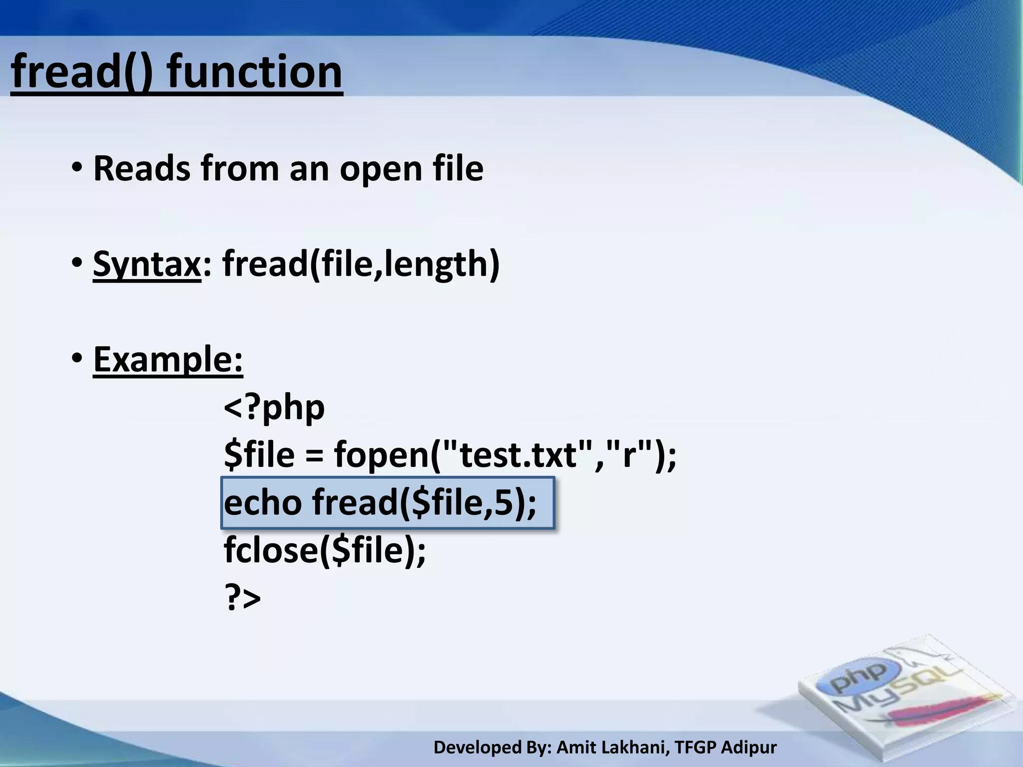 fread() function
  • Reads from an open file

  • Syntax: fread(file,length)

  • Example:
           <?php
           $file = fopen("test.txt","r");
           echo fread($file,5);
           fclose($file);
           ?>


                         Developed By: Amit Lakhani, TFGP Adipur
 