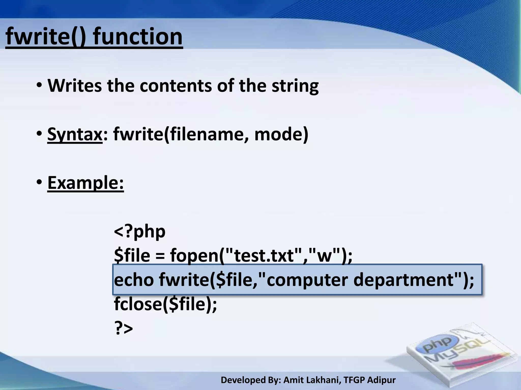 fwrite() function
  • Writes the contents of the string

  • Syntax: fwrite(filename, mode)

  • Example:

           <?php
           $file = fopen("test.txt","w");
           echo fwrite($file,"computer department");
           fclose($file);
           ?>

                        Developed By: Amit Lakhani, TFGP Adipur
 