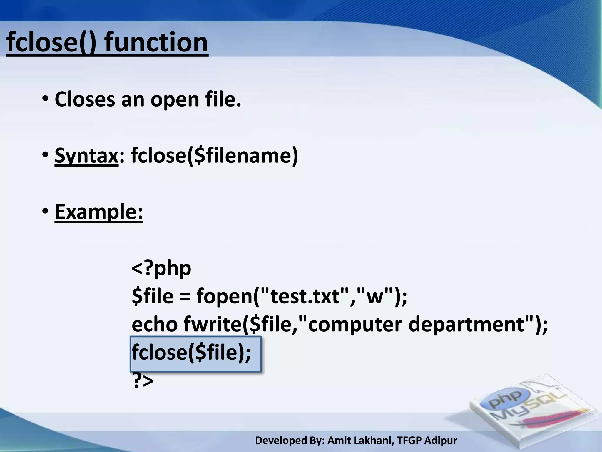 fclose() function
  • Closes an open file.

  • Syntax: fclose($filename)

  • Example:

           <?php
           $file = fopen("test.txt","w");
           echo fwrite($file,"computer department");
           fclose($file);
           ?>

                           Developed By: Amit Lakhani, TFGP Adipur
 