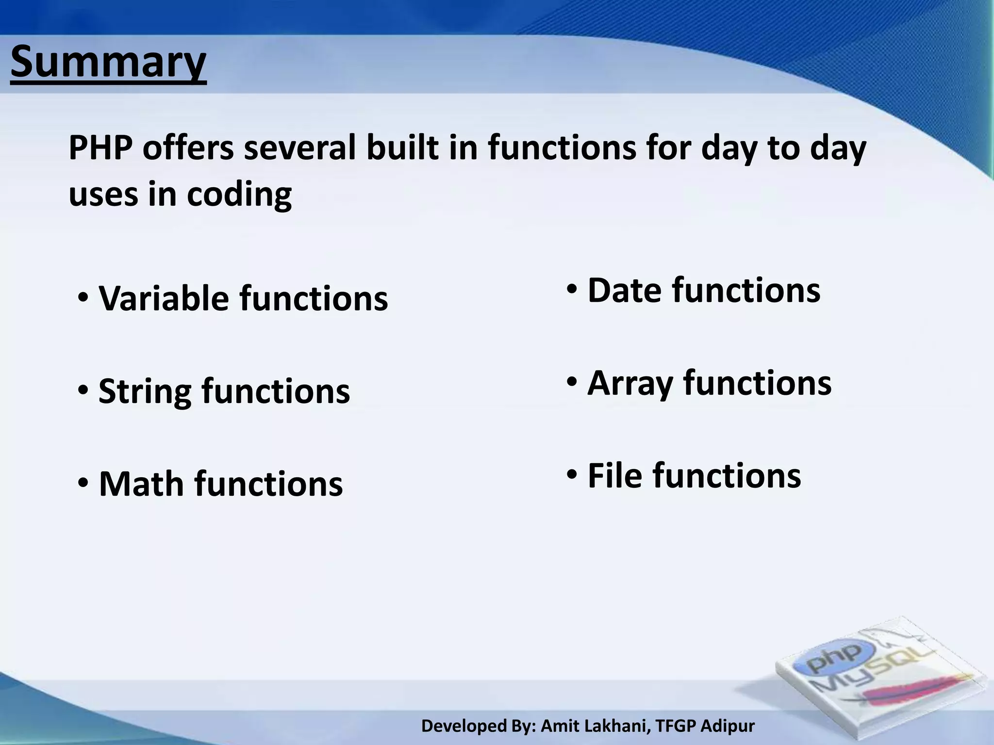 Summary
  PHP offers several built in functions for day to day
  uses in coding

  • Variable functions                   • Date functions

  • String functions                     • Array functions

  • Math functions                       • File functions




                         Developed By: Amit Lakhani, TFGP Adipur
 
