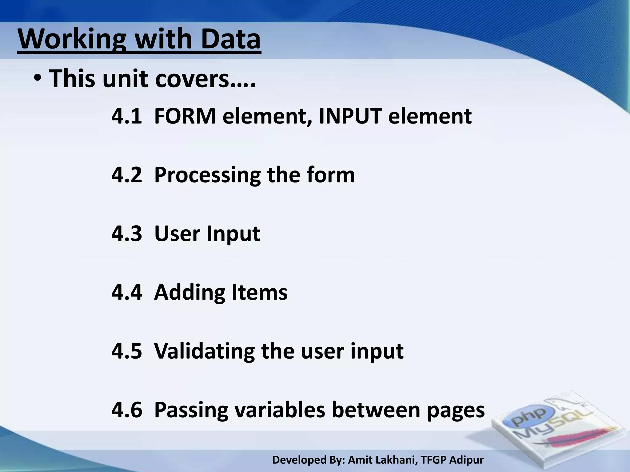 Working with Data
 • This unit covers….
        4.1 FORM element, INPUT element

        4.2 Processing the form

        4.3 User Input

        4.4 Adding Items

        4.5 Validating the user input

        4.6 Passing variables between pages
                         Developed By: Amit Lakhani, TFGP Adipur
 
