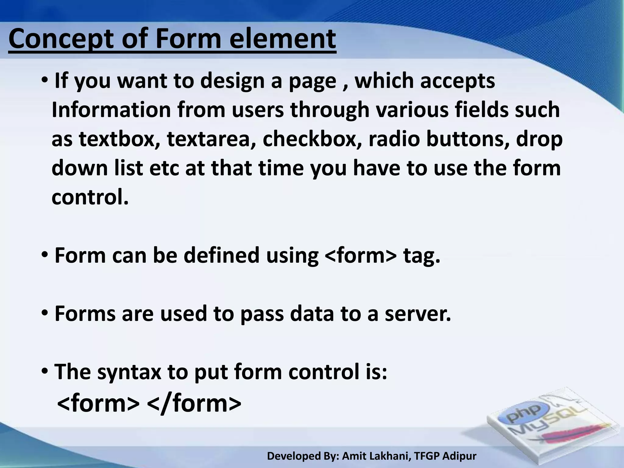 Concept of Form element
  • If you want to design a page , which accepts
   Information from users through various fields such
   as textbox, textarea, checkbox, radio buttons, drop
   down list etc at that time you have to use the form
   control.

  • Form can be defined using <form> tag.

  • Forms are used to pass data to a server.

  • The syntax to put form control is:
   <form> </form>
                         Developed By: Amit Lakhani, TFGP Adipur
 
