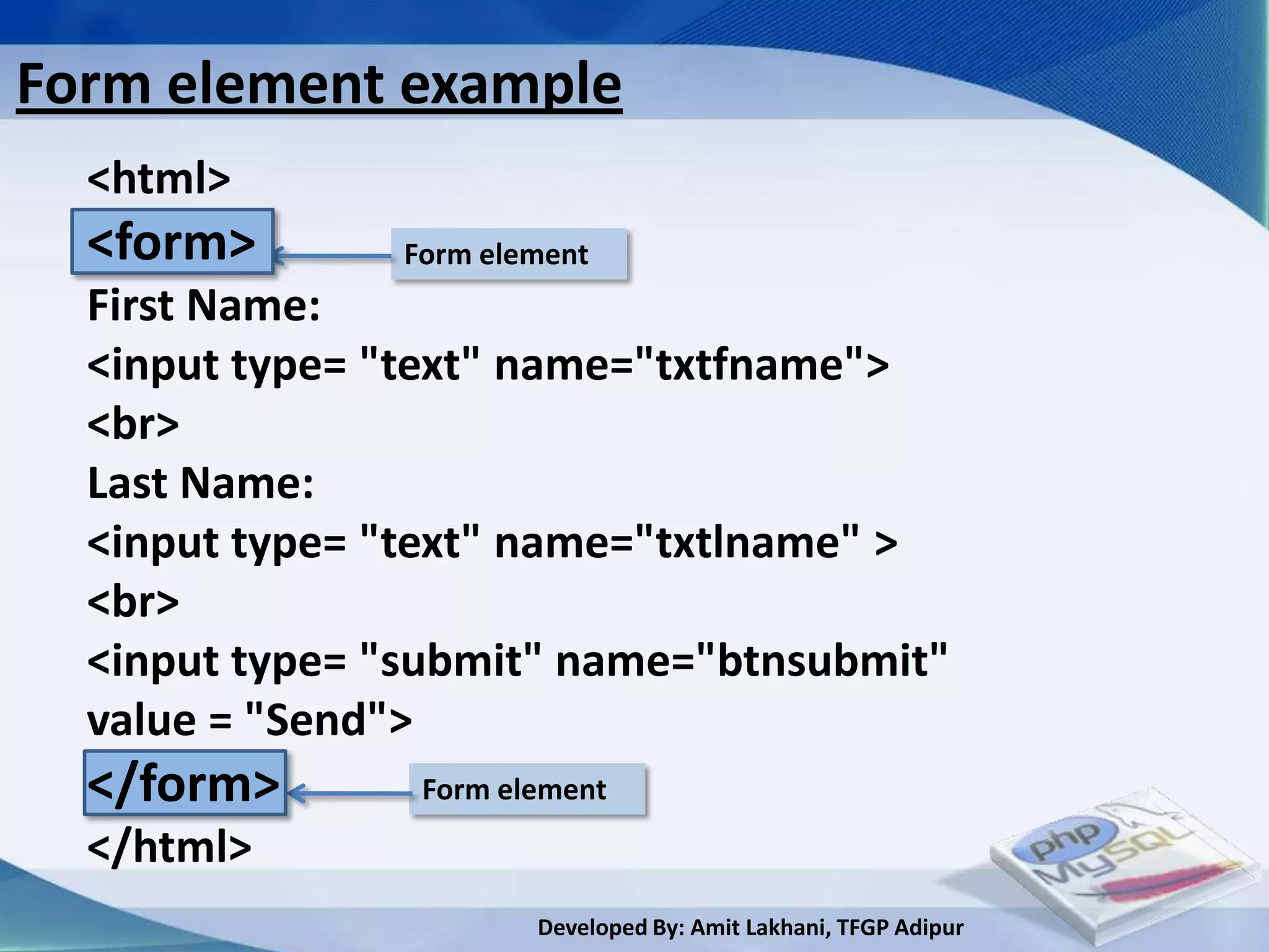 Form element example
  <html>
  <form>       Form element
  First Name:
  <input type= "text" name="txtfname">
  <br>
  Last Name:
  <input type= "text" name="txtlname" >
  <br>
  <input type= "submit" name="btnsubmit"
  value = "Send">
  </form>       Form element
  </html>
                       Developed By: Amit Lakhani, TFGP Adipur
 