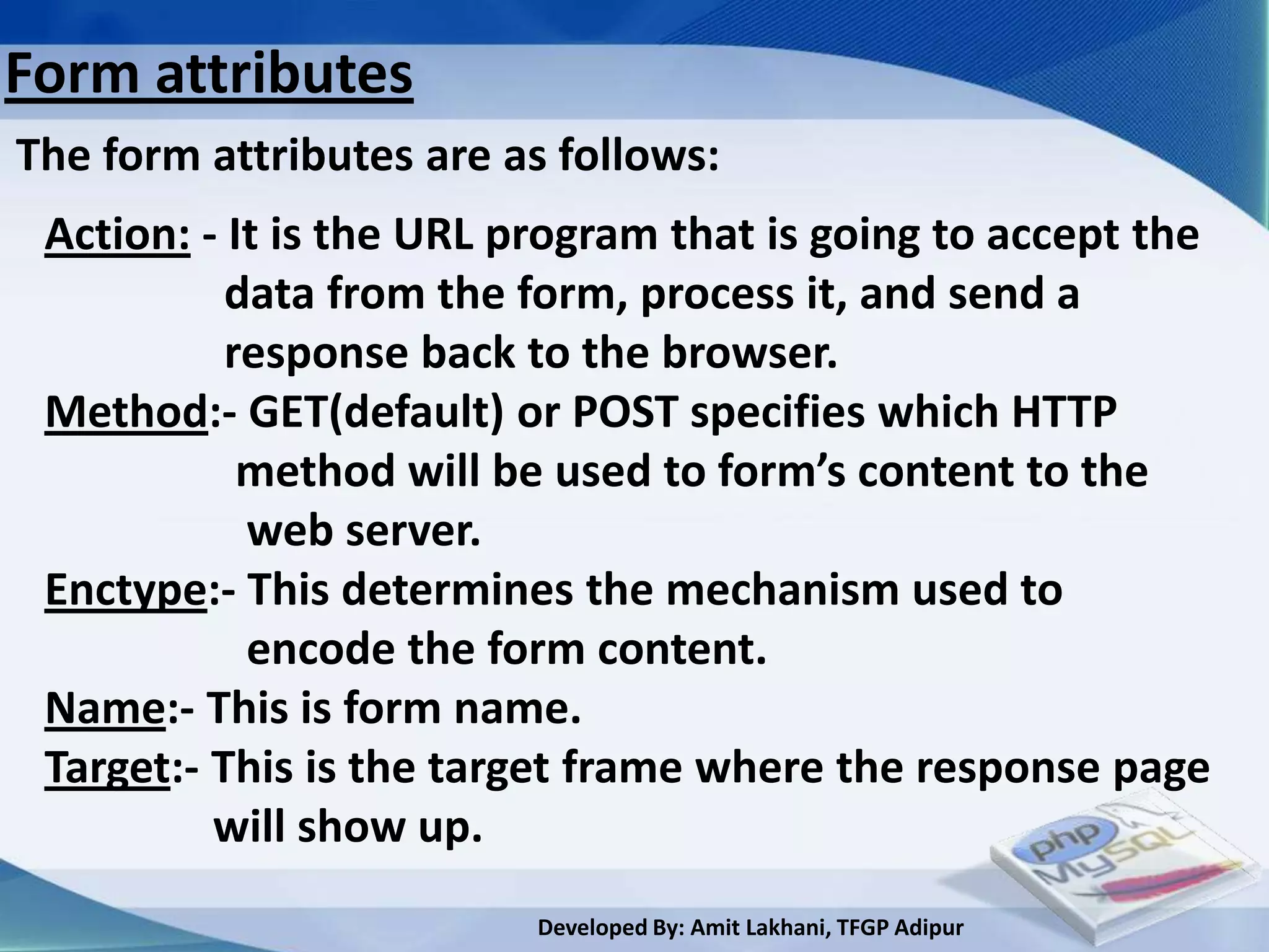 Form attributes
The form attributes are as follows:
 Action: - It is the URL program that is going to accept the
           data from the form, process it, and send a
           response back to the browser.
 Method:- GET(default) or POST specifies which HTTP
            method will be used to form’s content to the
            web server.
 Enctype:- This determines the mechanism used to
            encode the form content.
 Name:- This is form name.
 Target:- This is the target frame where the response page
          will show up.
                         Developed By: Amit Lakhani, TFGP Adipur
 