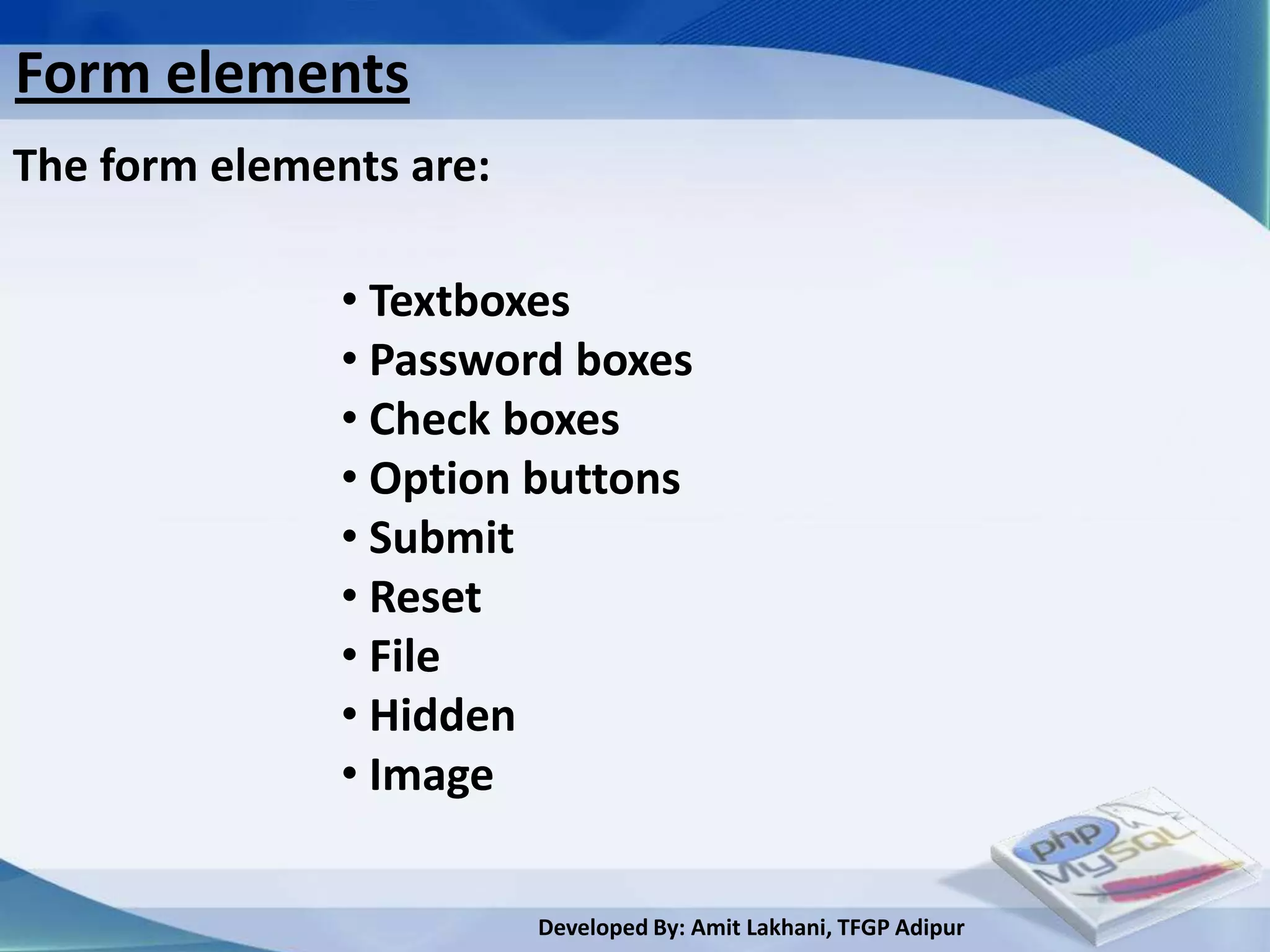 Form elements
The form elements are:

               • Textboxes
               • Password boxes
               • Check boxes
               • Option buttons
               • Submit
               • Reset
               • File
               • Hidden
               • Image

                         Developed By: Amit Lakhani, TFGP Adipur
 