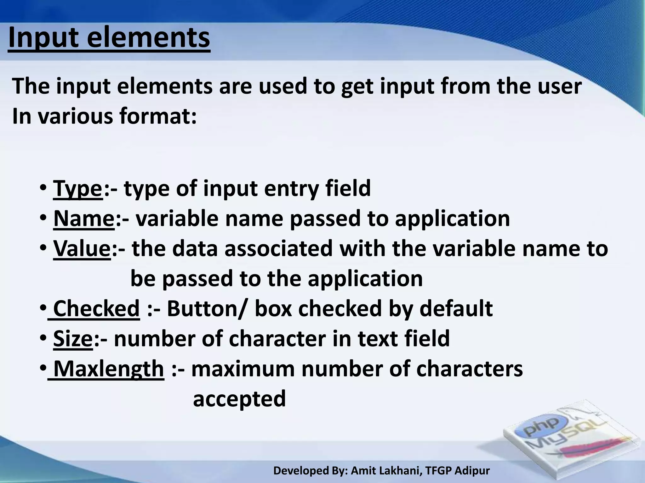 Input elements
The input elements are used to get input from the user
In various format:

  • Type:- type of input entry field
  • Name:- variable name passed to application
  • Value:- the data associated with the variable name to
            be passed to the application
  • Checked :- Button/ box checked by default
  • Size:- number of character in text field
  • Maxlength :- maximum number of characters
                  accepted

                        Developed By: Amit Lakhani, TFGP Adipur
 
