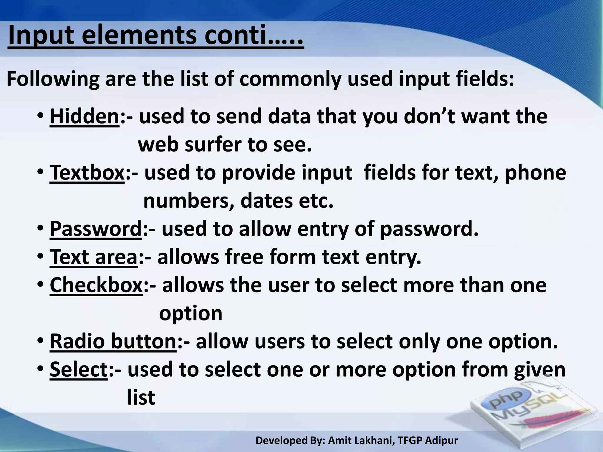 Input elements conti…..
Following are the list of commonly used input fields:
   • Hidden:- used to send data that you don’t want the
                web surfer to see.
   • Textbox:- used to provide input fields for text, phone
                 numbers, dates etc.
   • Password:- used to allow entry of password.
   • Text area:- allows free form text entry.
   • Checkbox:- allows the user to select more than one
                   option
   • Radio button:- allow users to select only one option.
   • Select:- used to select one or more option from given
              list
                          Developed By: Amit Lakhani, TFGP Adipur
 