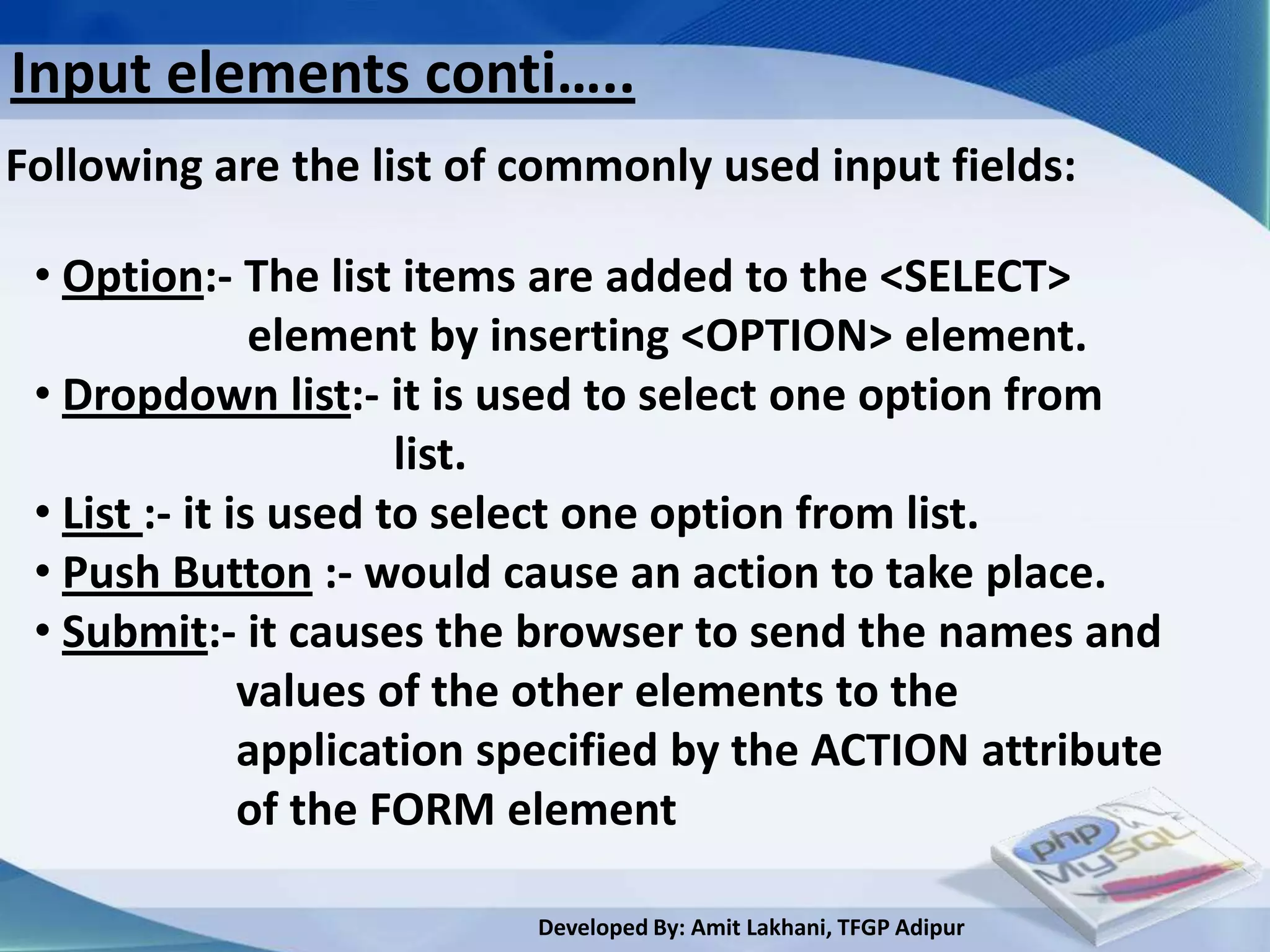 Input elements conti…..
Following are the list of commonly used input fields:

 • Option:- The list items are added to the <SELECT>
                element by inserting <OPTION> element.
 • Dropdown list:- it is used to select one option from
                       list.
 • List :- it is used to select one option from list.
 • Push Button :- would cause an action to take place.
 • Submit:- it causes the browser to send the names and
               values of the other elements to the
               application specified by the ACTION attribute
               of the FORM element

                           Developed By: Amit Lakhani, TFGP Adipur
 