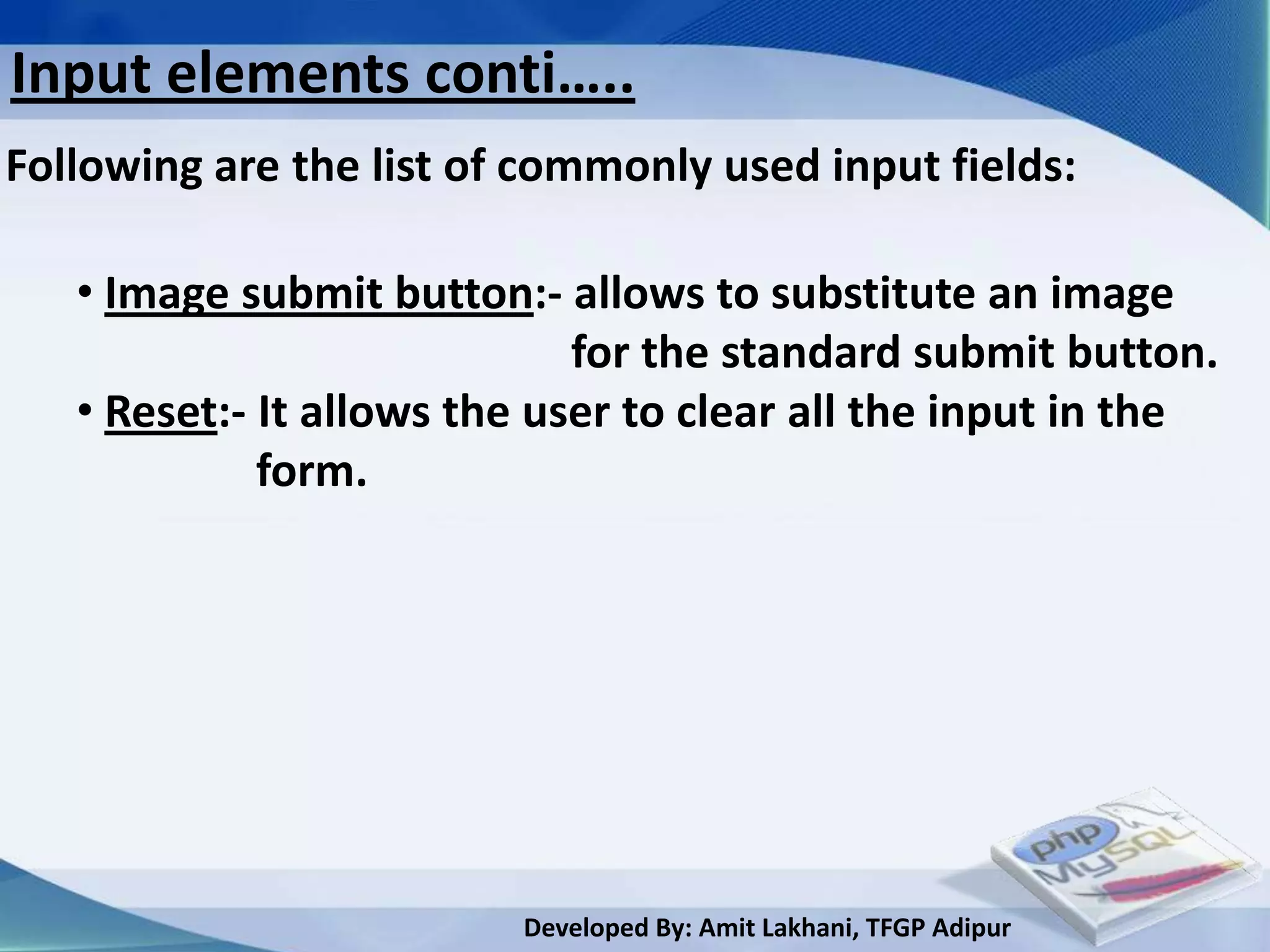 Input elements conti…..
Following are the list of commonly used input fields:

   • Image submit button:- allows to substitute an image
                             for the standard submit button.
   • Reset:- It allows the user to clear all the input in the
             form.




                         Developed By: Amit Lakhani, TFGP Adipur
 