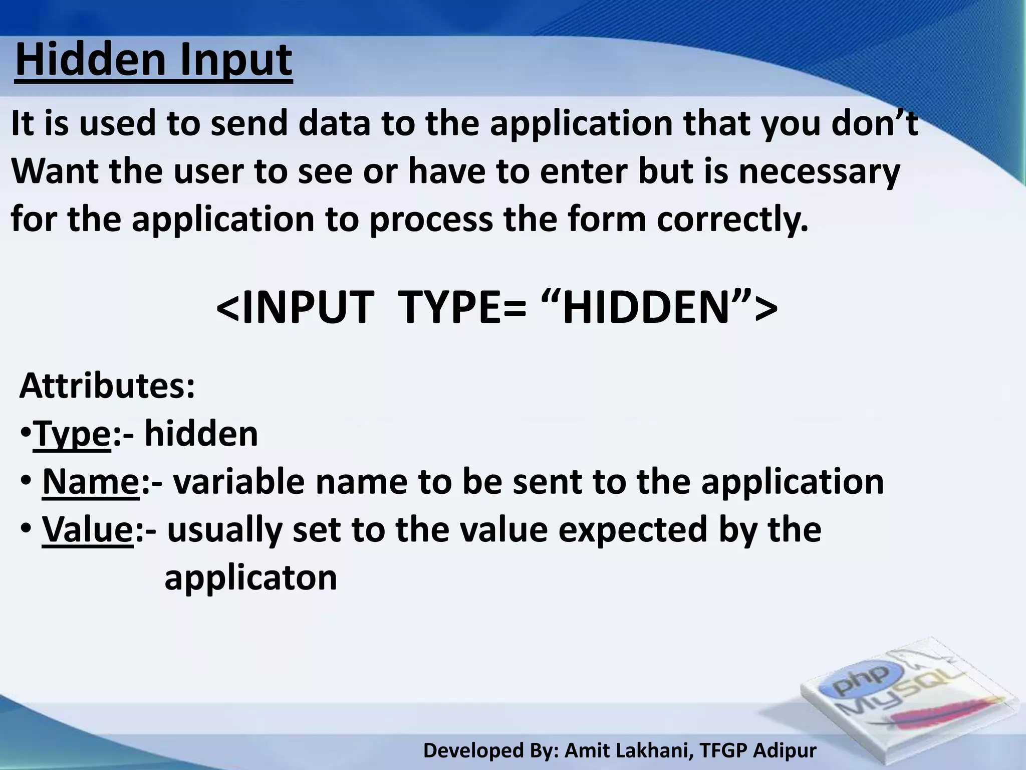 Hidden Input
It is used to send data to the application that you don’t
Want the user to see or have to enter but is necessary
for the application to process the form correctly.

            <INPUT TYPE= “HIDDEN”>
Attributes:
•Type:- hidden
• Name:- variable name to be sent to the application
• Value:- usually set to the value expected by the
          applicaton



                         Developed By: Amit Lakhani, TFGP Adipur
 