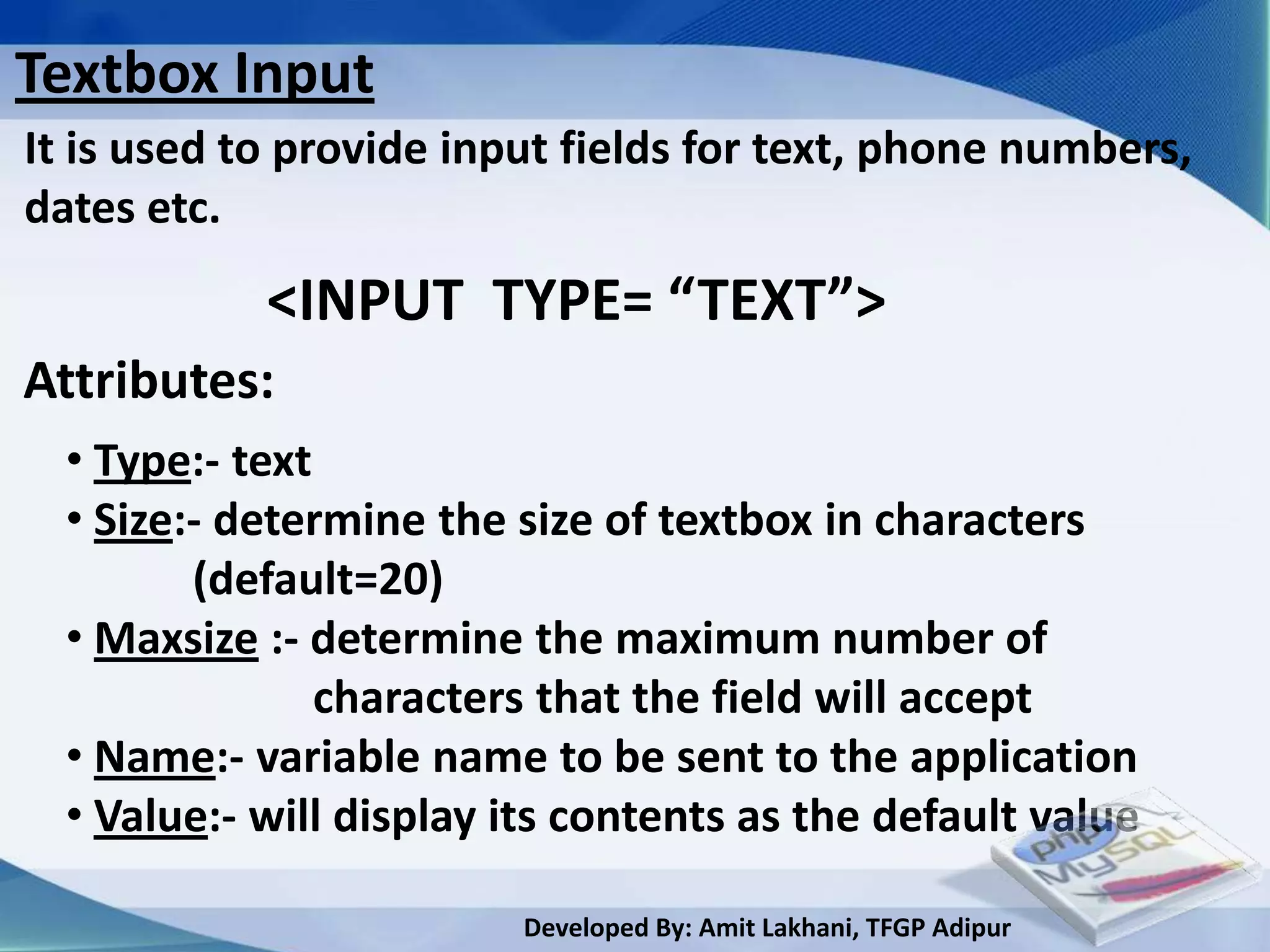 Textbox Input
It is used to provide input fields for text, phone numbers,
dates etc.
            <INPUT TYPE= “TEXT”>
Attributes:
  • Type:- text
  • Size:- determine the size of textbox in characters
         (default=20)
  • Maxsize :- determine the maximum number of
                characters that the field will accept
  • Name:- variable name to be sent to the application
  • Value:- will display its contents as the default value

                         Developed By: Amit Lakhani, TFGP Adipur
 