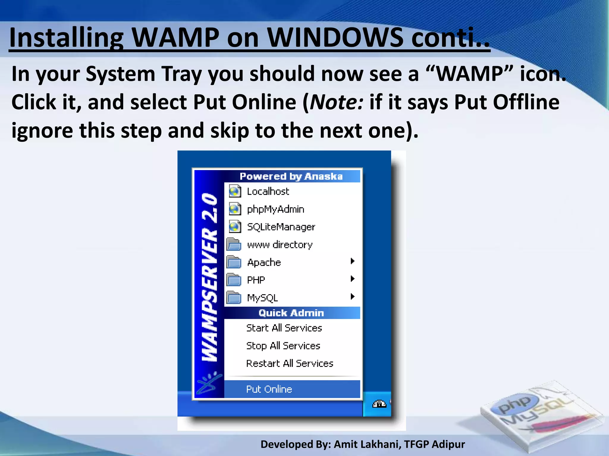 Installing WAMP on WINDOWS conti..
In your System Tray you should now see a “WAMP” icon.
Click it, and select Put Online (Note: if it says Put Offline
ignore this step and skip to the next one).




                           Developed By: Amit Lakhani, TFGP Adipur
 