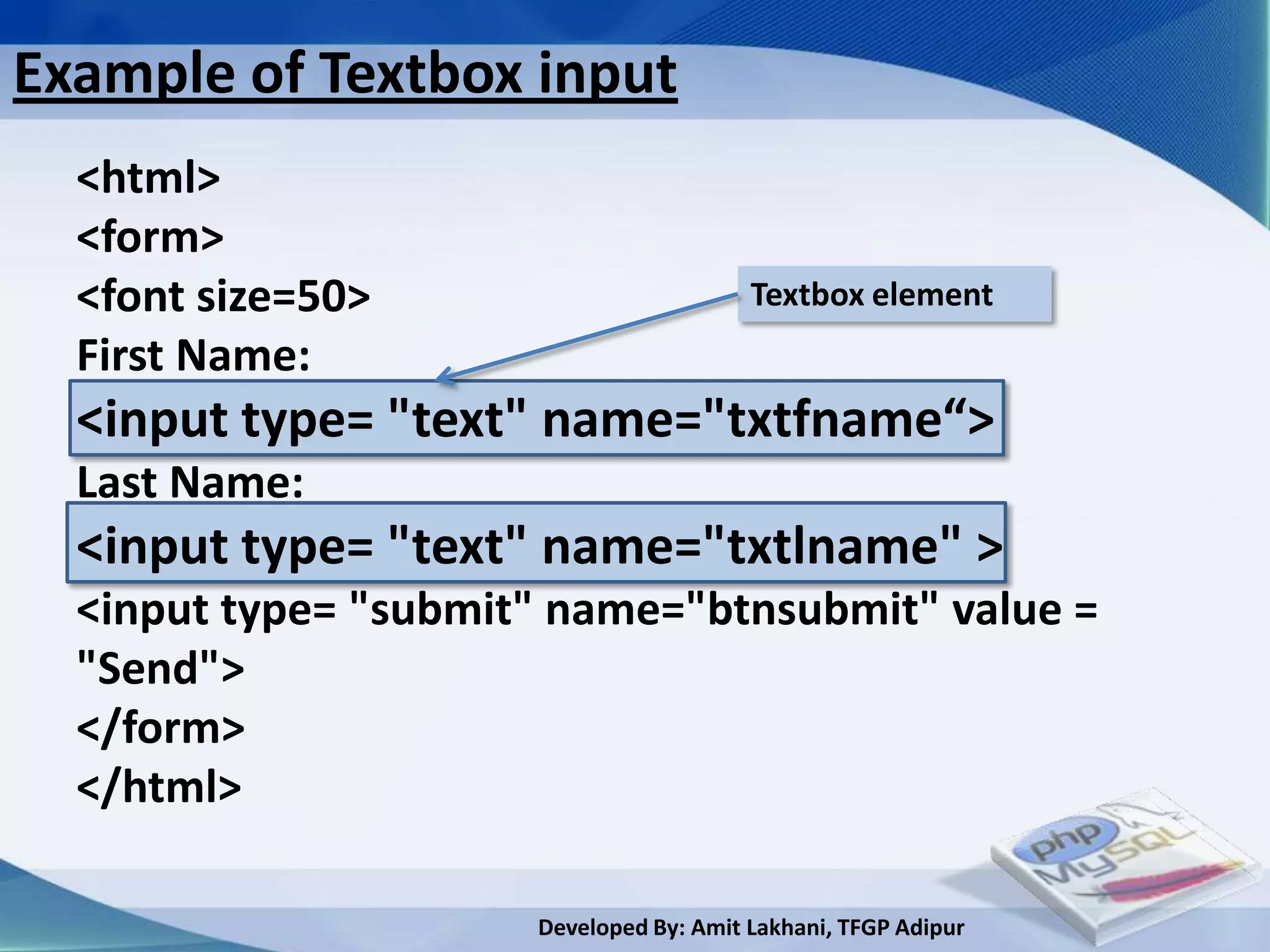 Example of Textbox input
  <html>
  <form>
  <font size=50>                         Textbox element
  First Name:
  <input type= "text" name="txtfname“>
  Last Name:
  <input type= "text" name="txtlname" >
  <input type= "submit" name="btnsubmit" value =
  "Send">
  </form>
  </html>

                      Developed By: Amit Lakhani, TFGP Adipur
 
