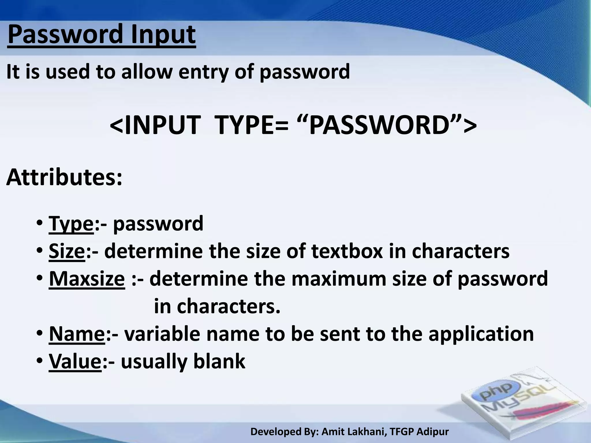 Password Input
It is used to allow entry of password

           <INPUT TYPE= “PASSWORD”>
Attributes:
   • Type:- password
   • Size:- determine the size of textbox in characters
   • Maxsize :- determine the maximum size of password
                 in characters.
   • Name:- variable name to be sent to the application
   • Value:- usually blank

                          Developed By: Amit Lakhani, TFGP Adipur
 