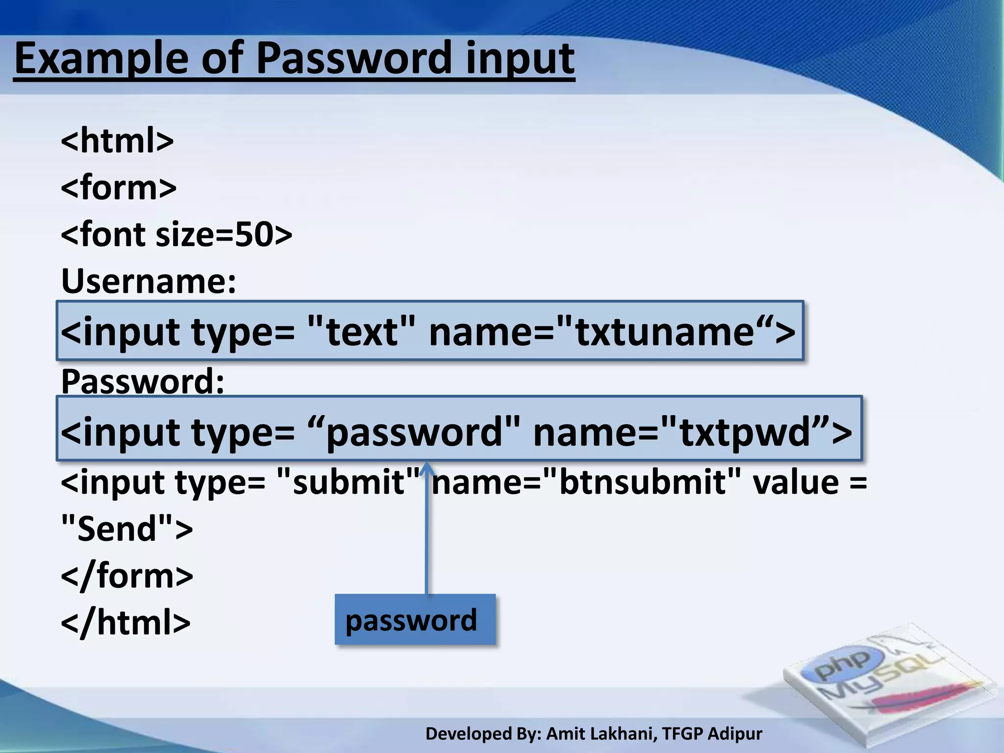 Example of Password input
  <html>
  <form>
  <font size=50>
  Username:
  <input type= "text" name="txtuname“>
  Password:
  <input type= “password" name="txtpwd”>
  <input type= "submit" name="btnsubmit" value =
  "Send">
  </form>
  </html>          password


                      Developed By: Amit Lakhani, TFGP Adipur
 