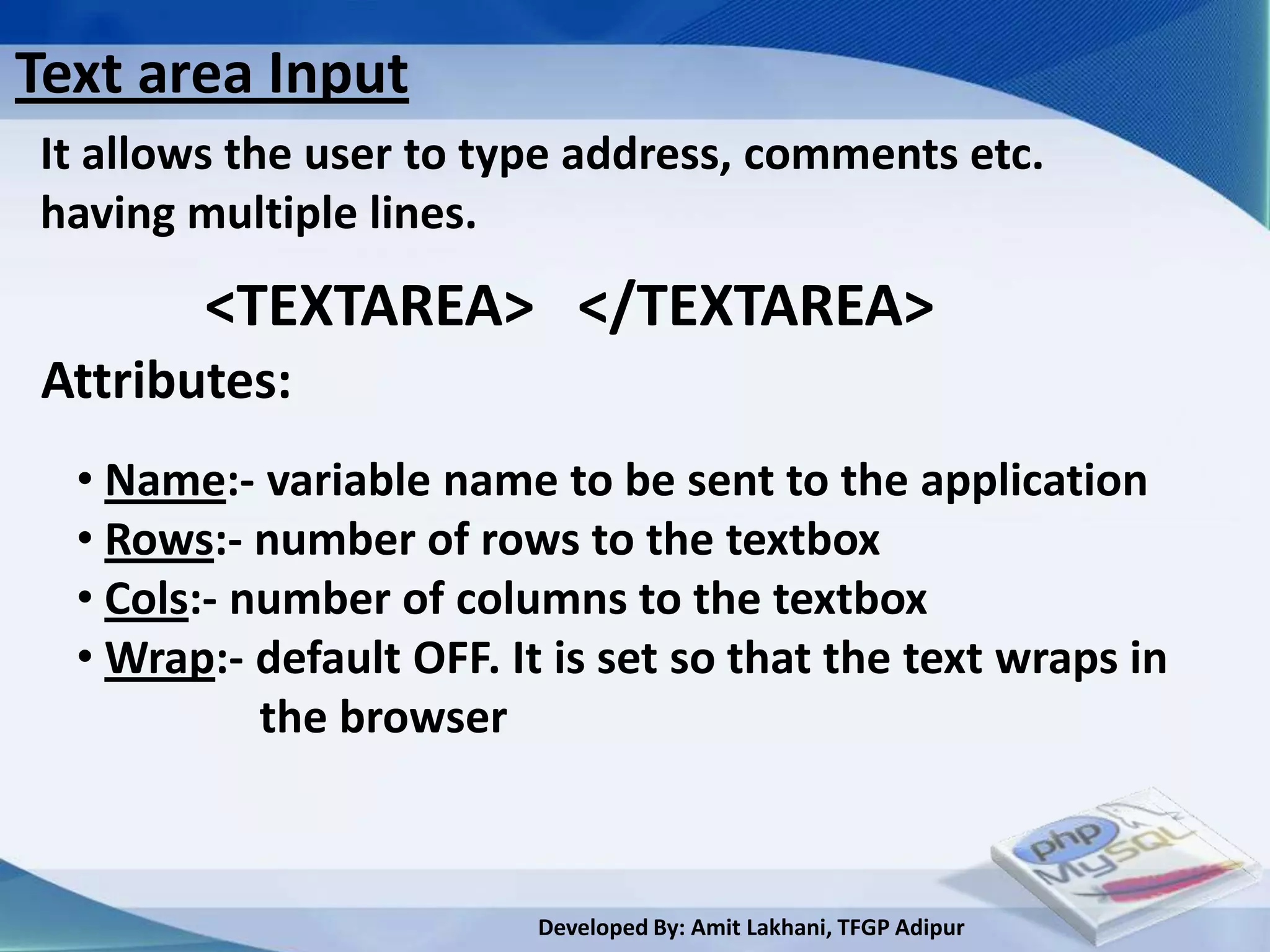 Text area Input
It allows the user to type address, comments etc.
having multiple lines.
        <TEXTAREA> </TEXTAREA>
Attributes:
  • Name:- variable name to be sent to the application
  • Rows:- number of rows to the textbox
  • Cols:- number of columns to the textbox
  • Wrap:- default OFF. It is set so that the text wraps in
            the browser



                          Developed By: Amit Lakhani, TFGP Adipur
 