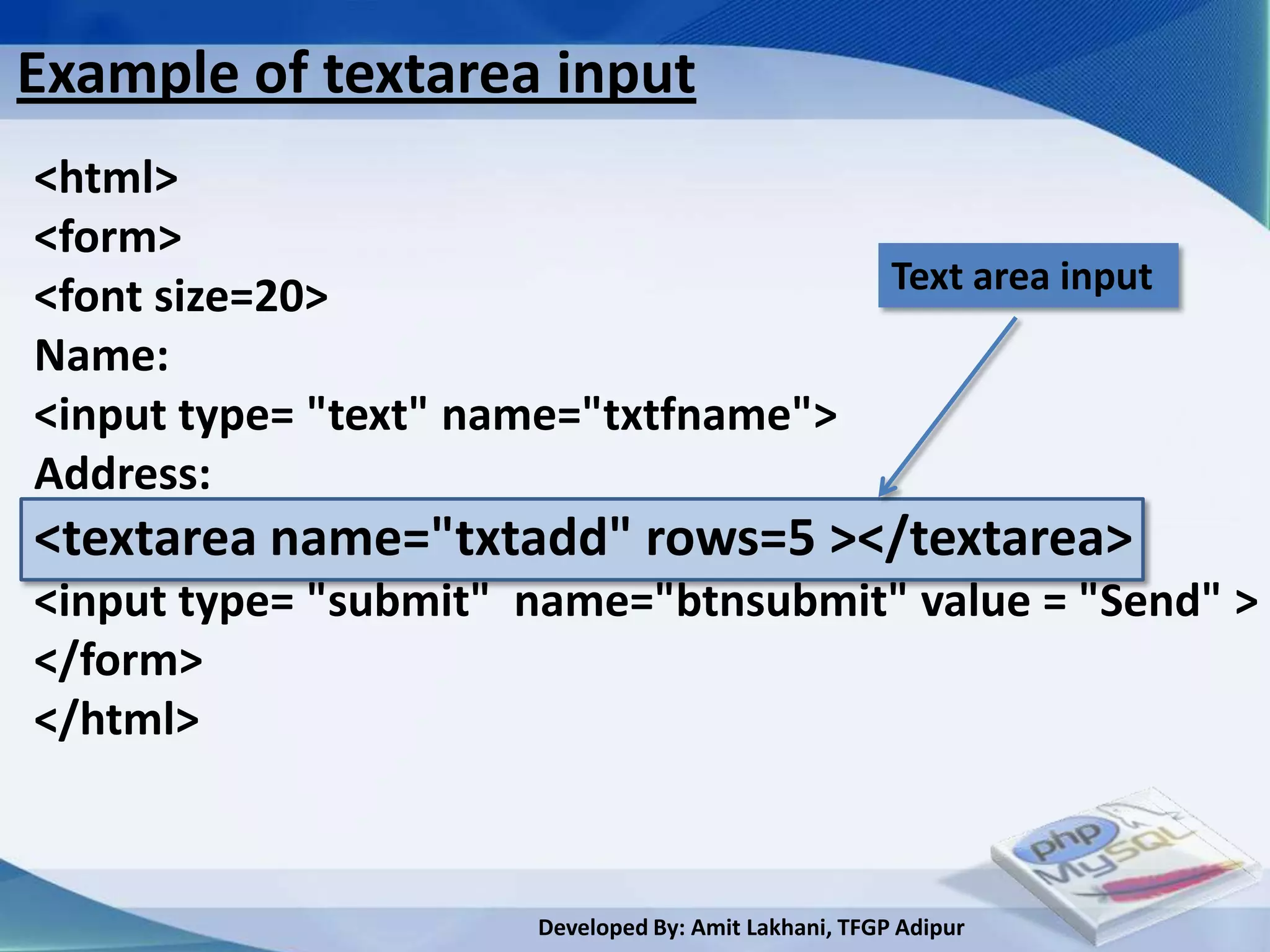 Example of textarea input
<html>
<form>
                                                      Text area input
<font size=20>
Name:
<input type= "text" name="txtfname">
Address:
<textarea name="txtadd" rows=5 ></textarea>
<input type= "submit" name="btnsubmit" value = "Send" >
</form>
</html>



                      Developed By: Amit Lakhani, TFGP Adipur
 