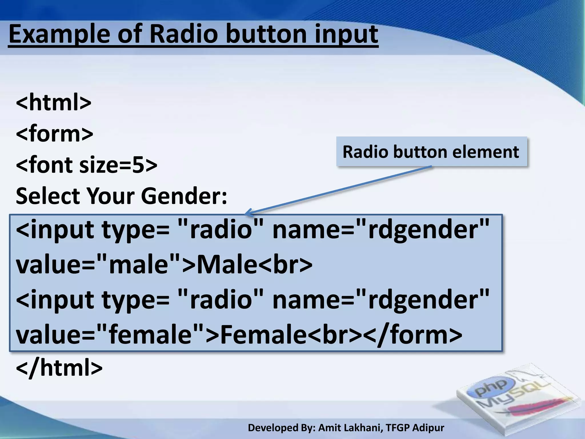 Example of Radio button input

<html>
<form>
                                        Radio button element
<font size=5>
Select Your Gender:
<input type= "radio" name="rdgender"
value="male">Male<br>
<input type= "radio" name="rdgender"
value="female">Female<br></form>
</html>

                      Developed By: Amit Lakhani, TFGP Adipur
 