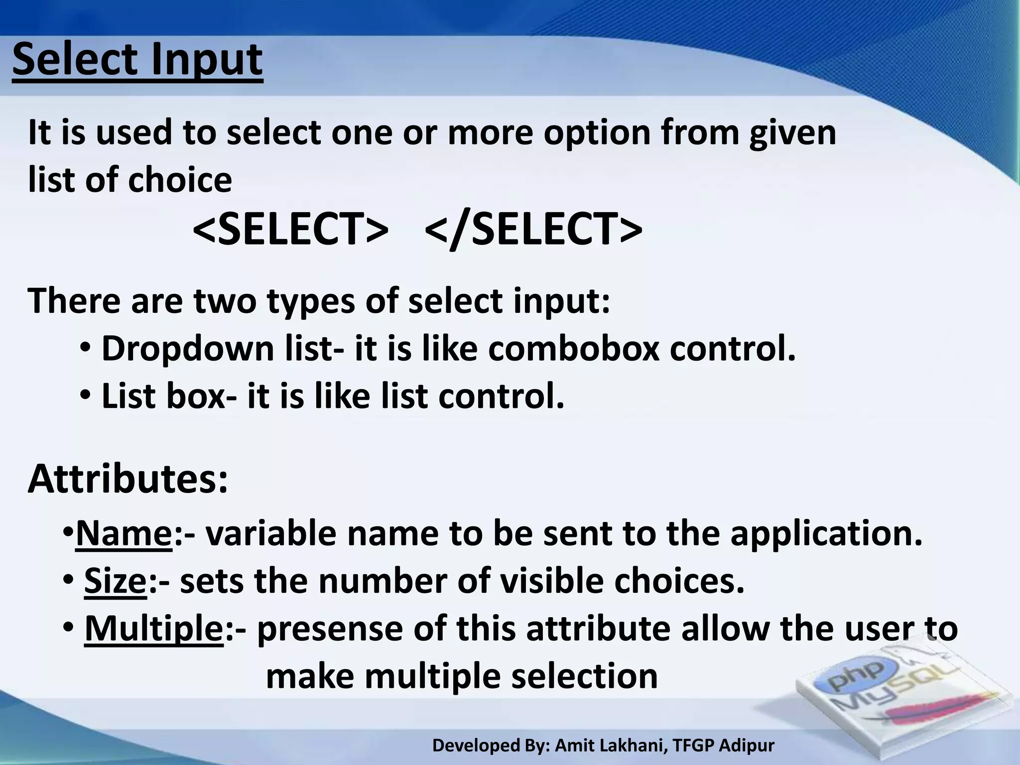 Select Input
It is used to select one or more option from given
list of choice
          <SELECT> </SELECT>
There are two types of select input:
   • Dropdown list- it is like combobox control.
   • List box- it is like list control.

Attributes:
  •Name:- variable name to be sent to the application.
  • Size:- sets the number of visible choices.
  • Multiple:- presense of this attribute allow the user to
                 make multiple selection
                         Developed By: Amit Lakhani, TFGP Adipur
 