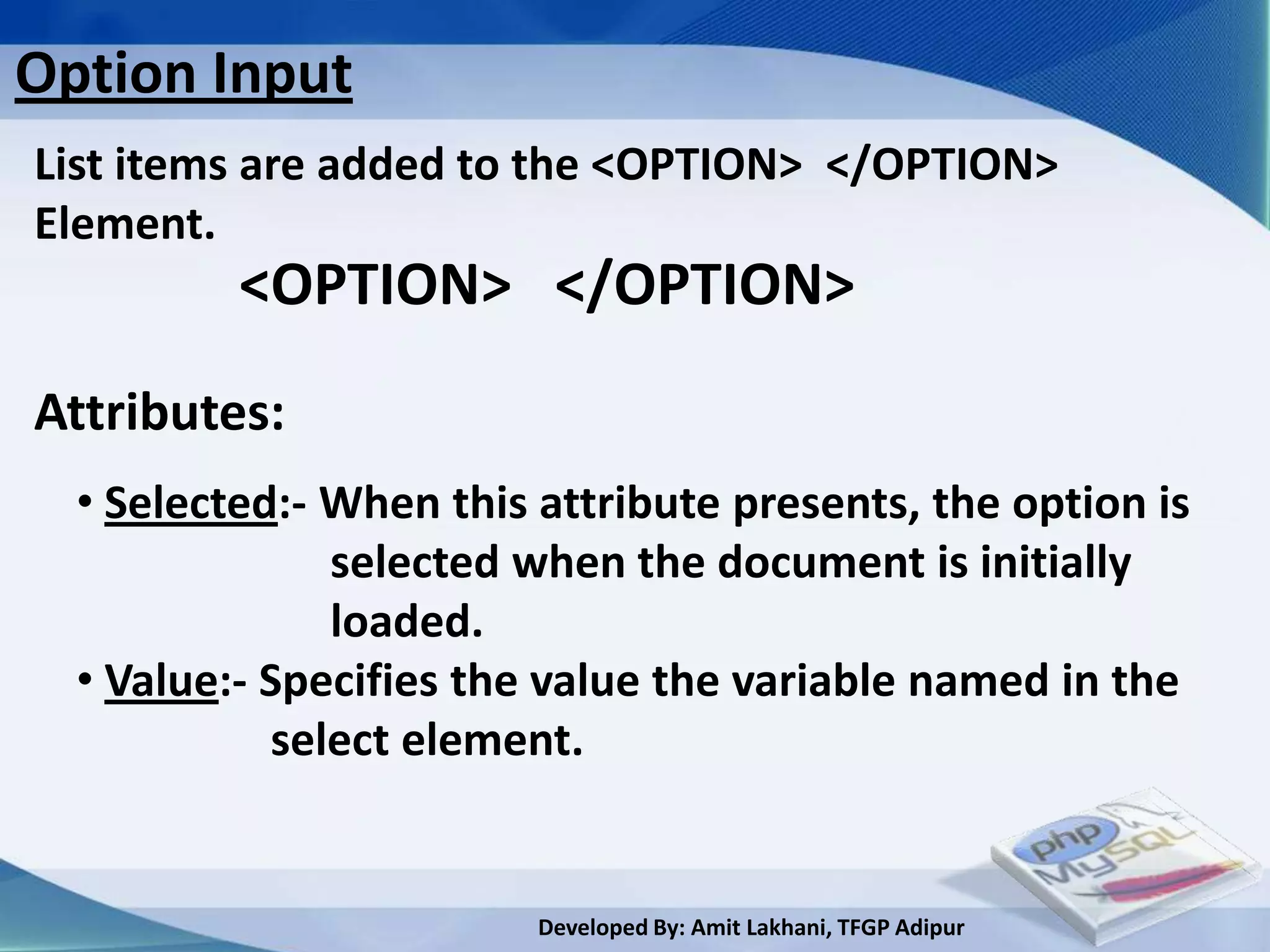 Option Input
List items are added to the <OPTION> </OPTION>
Element.
          <OPTION> </OPTION>
Attributes:
  • Selected:- When this attribute presents, the option is
               selected when the document is initially
               loaded.
  • Value:- Specifies the value the variable named in the
            select element.


                         Developed By: Amit Lakhani, TFGP Adipur
 