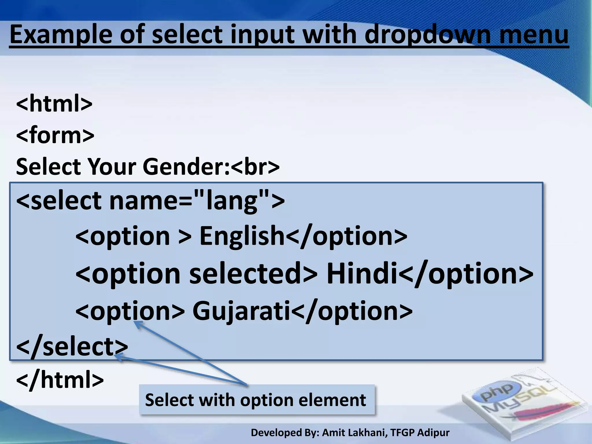 Example of select input with dropdown menu

<html>
<form>
Select Your Gender:<br>
<select name="lang">
     <option > English</option>
     <option selected> Hindi</option>
     <option> Gujarati</option>
</select>
</html>
           Select with option element
                       Developed By: Amit Lakhani, TFGP Adipur
 