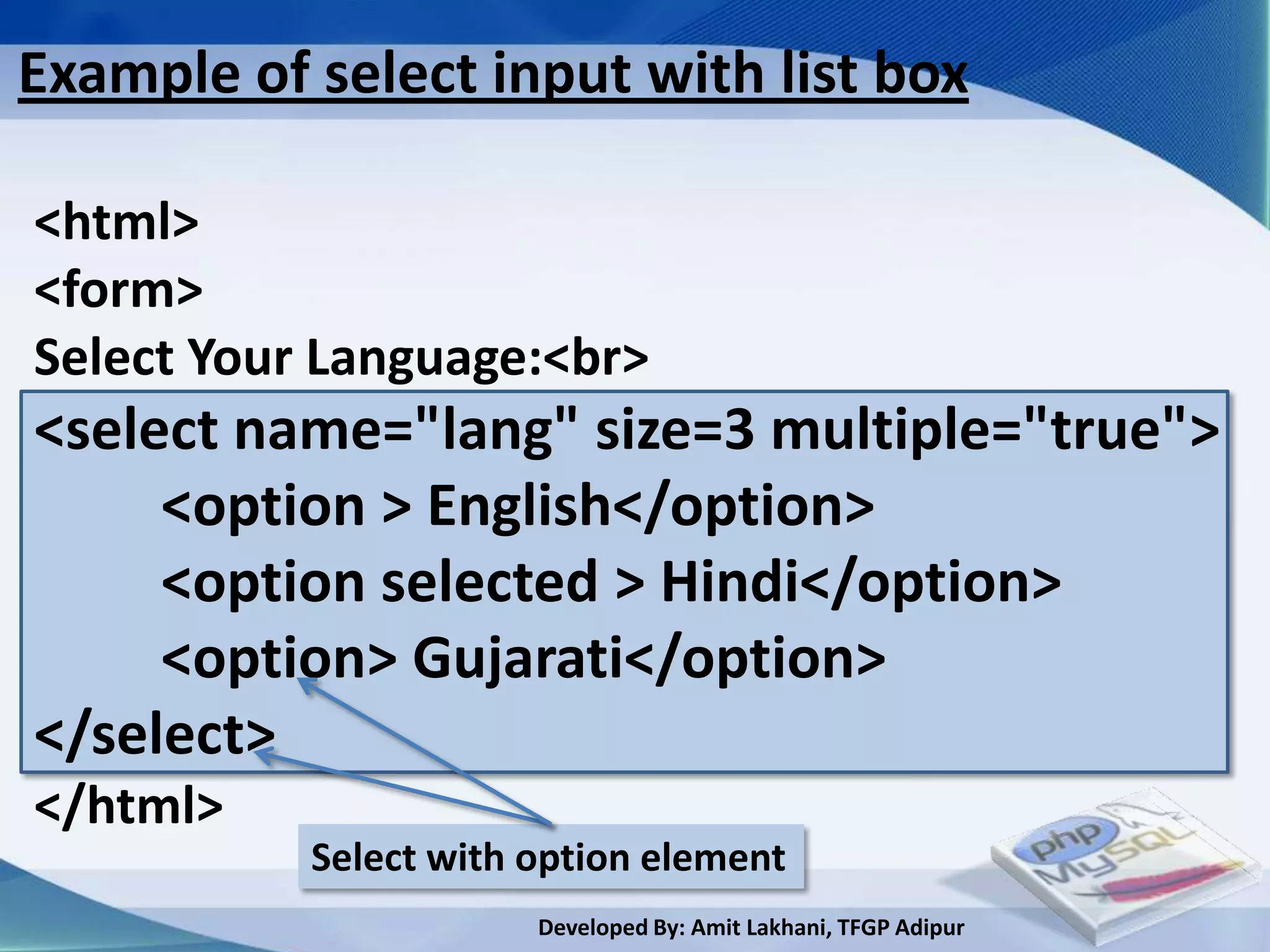 Example of select input with list box

<html>
<form>
Select Your Language:<br>
<select name="lang" size=3 multiple="true">
     <option > English</option>
     <option selected > Hindi</option>
     <option> Gujarati</option>
</select>
</html>
           Select with option element
                       Developed By: Amit Lakhani, TFGP Adipur
 