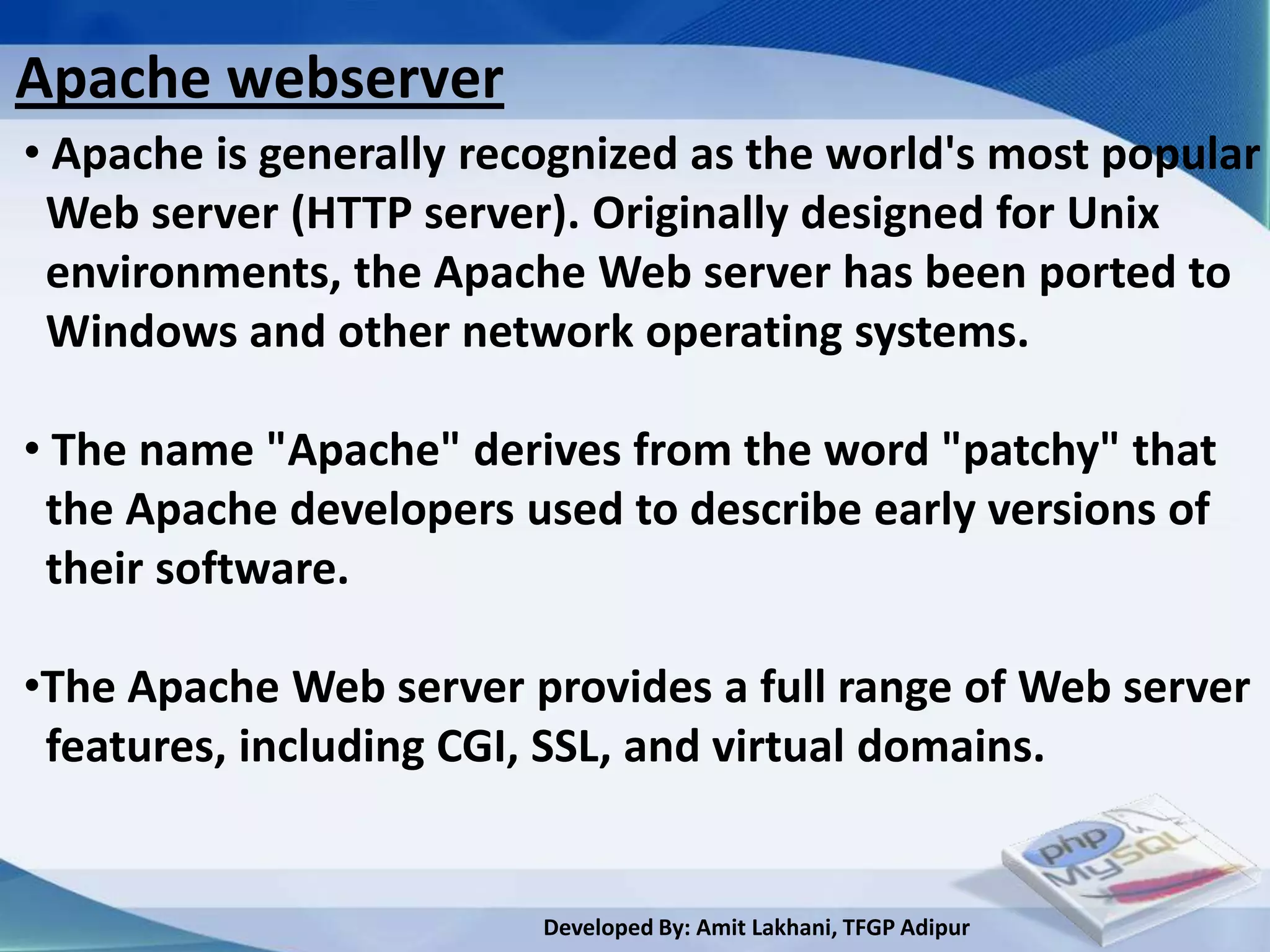 Apache webserver
• Apache is generally recognized as the world's most popular
 Web server (HTTP server). Originally designed for Unix
 environments, the Apache Web server has been ported to
 Windows and other network operating systems.

• The name "Apache" derives from the word "patchy" that
 the Apache developers used to describe early versions of
 their software.

•The Apache Web server provides a full range of Web server
 features, including CGI, SSL, and virtual domains.


                         Developed By: Amit Lakhani, TFGP Adipur
 