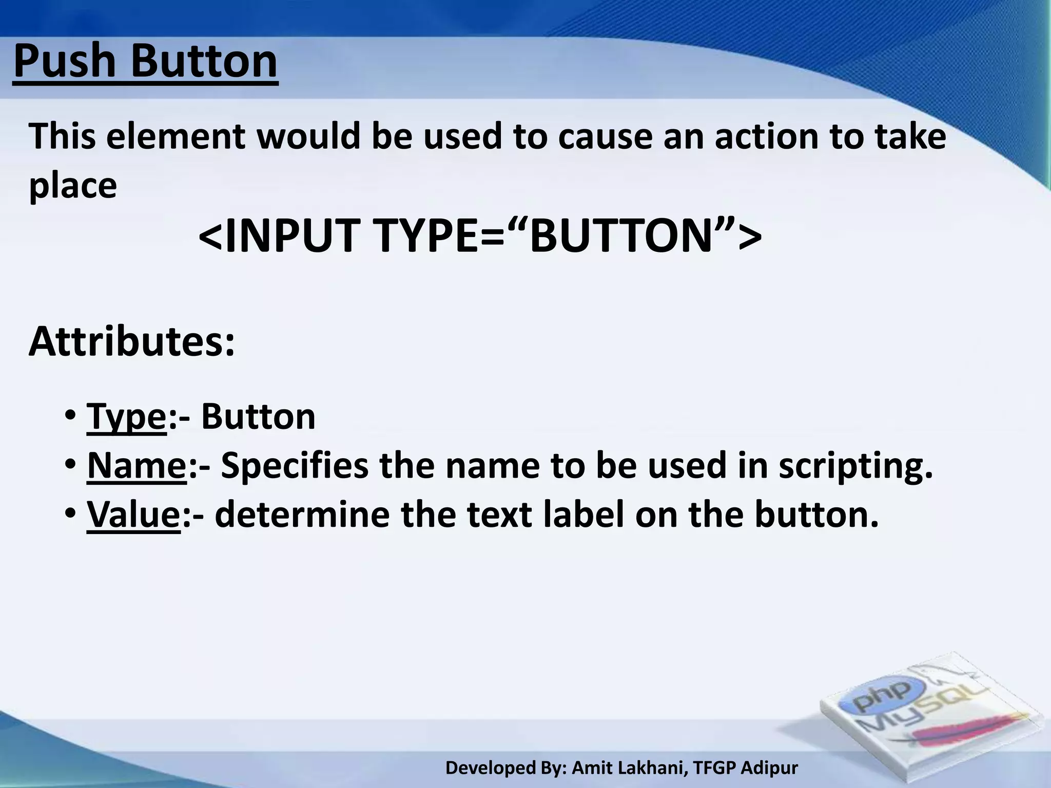 Push Button
This element would be used to cause an action to take
place
          <INPUT TYPE=“BUTTON”>
Attributes:
  • Type:- Button
  • Name:- Specifies the name to be used in scripting.
  • Value:- determine the text label on the button.




                        Developed By: Amit Lakhani, TFGP Adipur
 