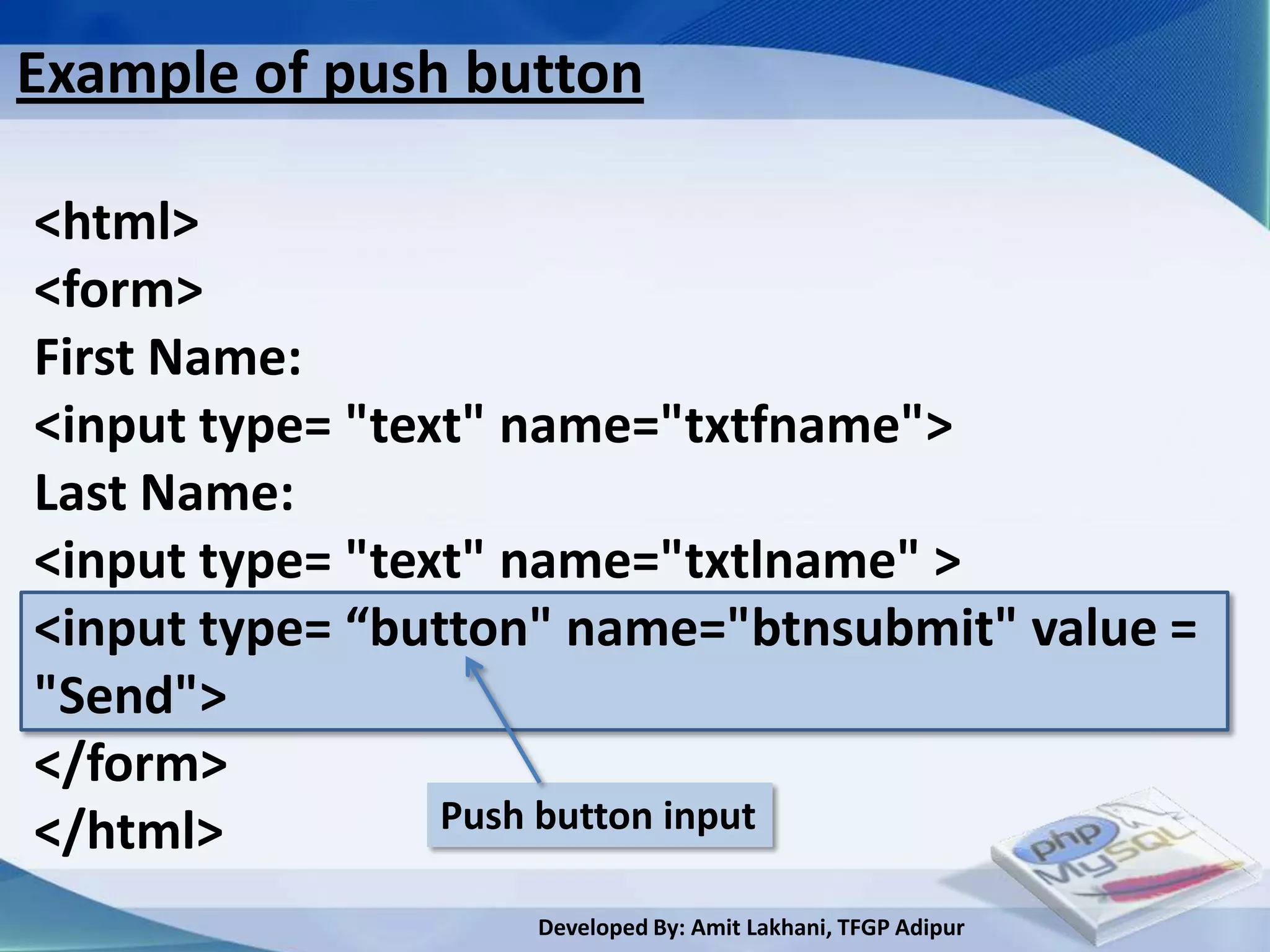 Example of push button

<html>
<form>
First Name:
<input type= "text" name="txtfname">
Last Name:
<input type= "text" name="txtlname" >
<input type= “button" name="btnsubmit" value =
"Send">
</form>
</html>          Push button input

                   Developed By: Amit Lakhani, TFGP Adipur
 