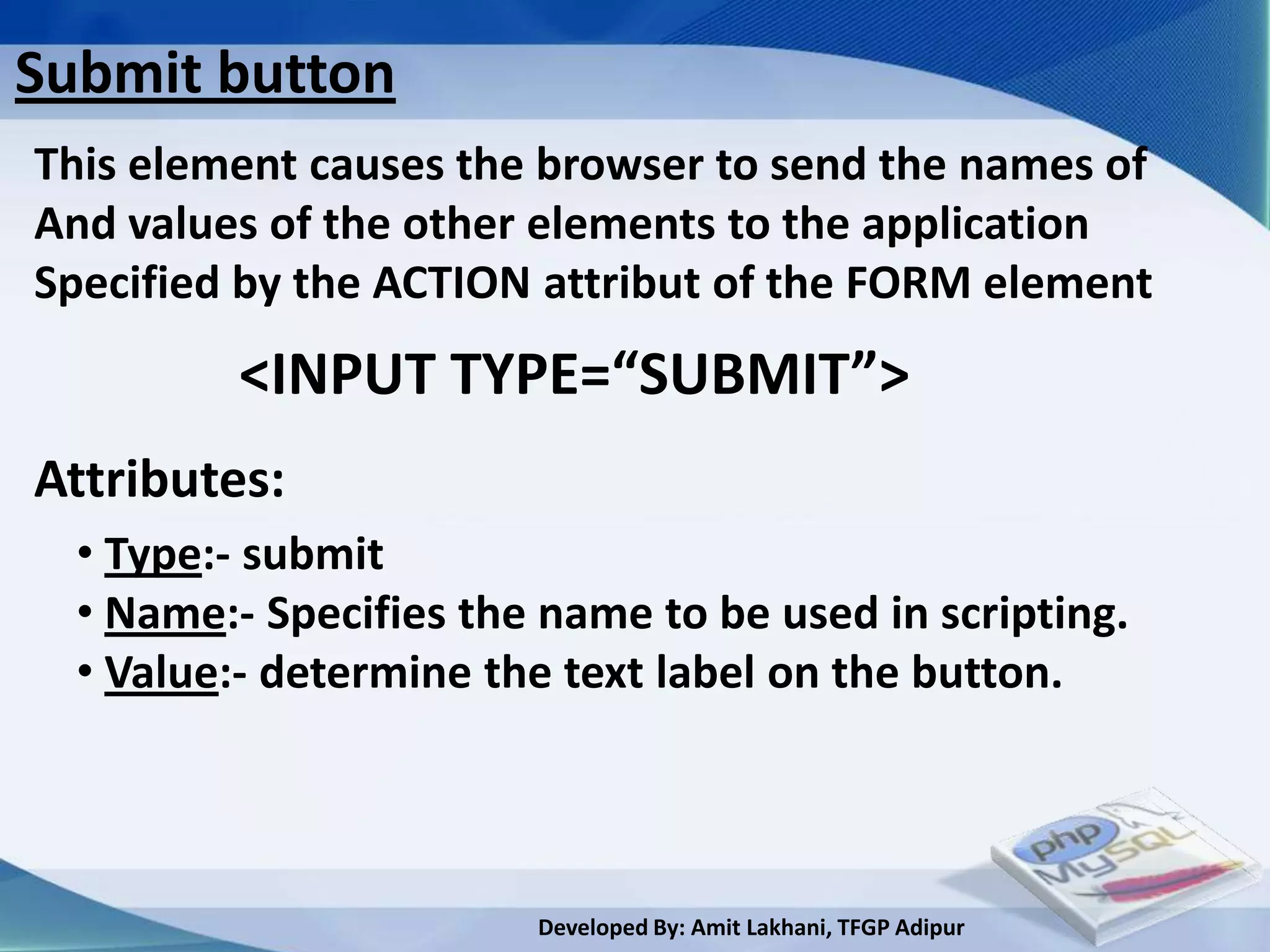 Submit button
This element causes the browser to send the names of
And values of the other elements to the application
Specified by the ACTION attribut of the FORM element
          <INPUT TYPE=“SUBMIT”>
Attributes:
  • Type:- submit
  • Name:- Specifies the name to be used in scripting.
  • Value:- determine the text label on the button.




                        Developed By: Amit Lakhani, TFGP Adipur
 