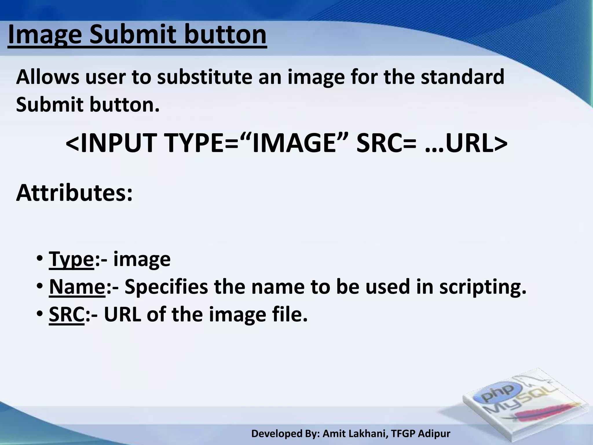 Image Submit button
Allows user to substitute an image for the standard
Submit button.
     <INPUT TYPE=“IMAGE” SRC= …URL>
Attributes:

  • Type:- image
  • Name:- Specifies the name to be used in scripting.
  • SRC:- URL of the image file.




                        Developed By: Amit Lakhani, TFGP Adipur
 