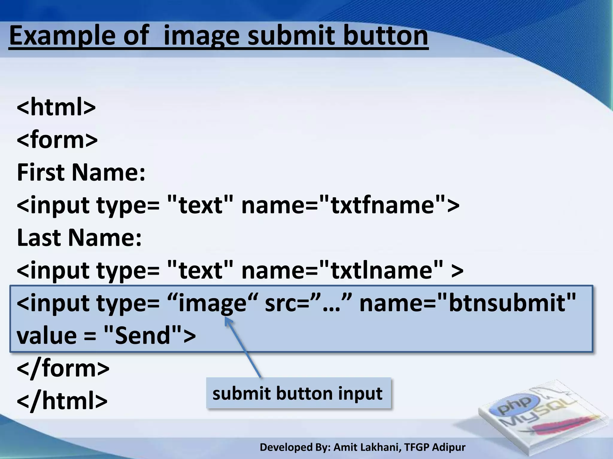 Example of image submit button

<html>
<form>
First Name:
<input type= "text" name="txtfname">
Last Name:
<input type= "text" name="txtlname" >
<input type= “image“ src=”…” name="btnsubmit"
value = "Send">
</form>
</html>          submit button input

                   Developed By: Amit Lakhani, TFGP Adipur
 