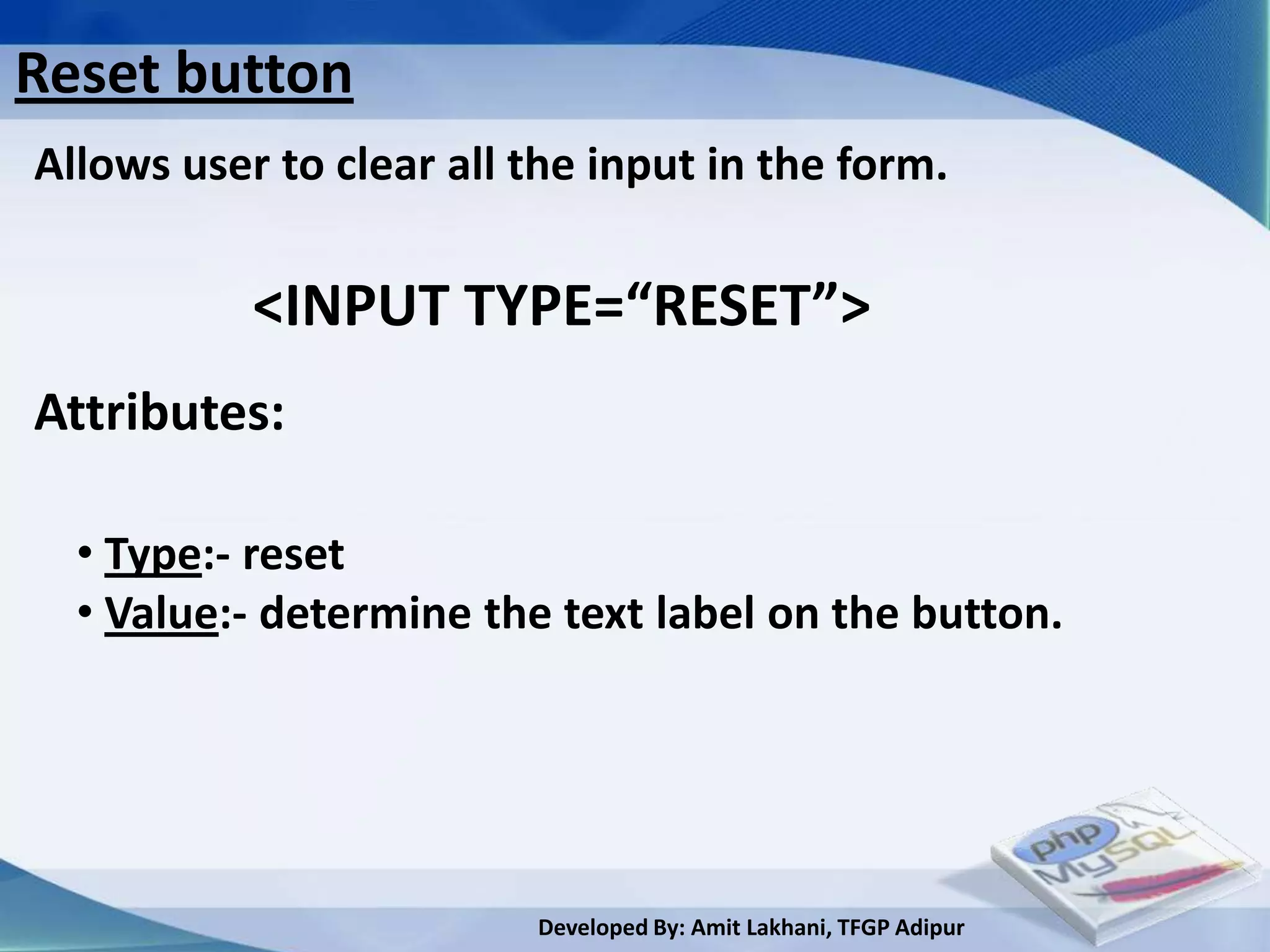 Reset button
Allows user to clear all the input in the form.

           <INPUT TYPE=“RESET”>
Attributes:

  • Type:- reset
  • Value:- determine the text label on the button.




                         Developed By: Amit Lakhani, TFGP Adipur
 