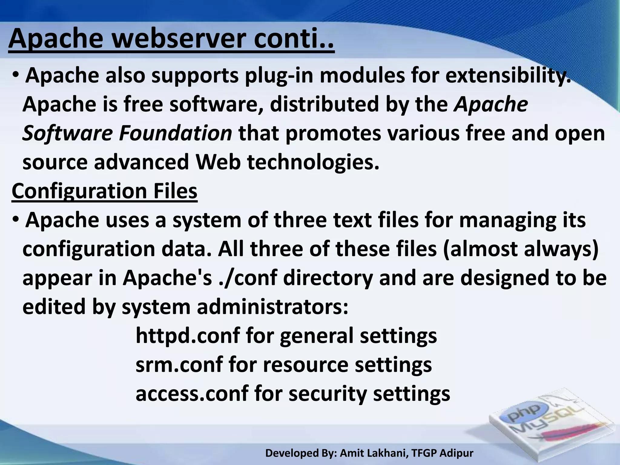 Apache webserver conti..
• Apache also supports plug-in modules for extensibility.
 Apache is free software, distributed by the Apache
 Software Foundation that promotes various free and open
 source advanced Web technologies.
Configuration Files
• Apache uses a system of three text files for managing its
 configuration data. All three of these files (almost always)
 appear in Apache's ./conf directory and are designed to be
 edited by system administrators:
             httpd.conf for general settings
             srm.conf for resource settings
             access.conf for security settings

                         Developed By: Amit Lakhani, TFGP Adipur
 