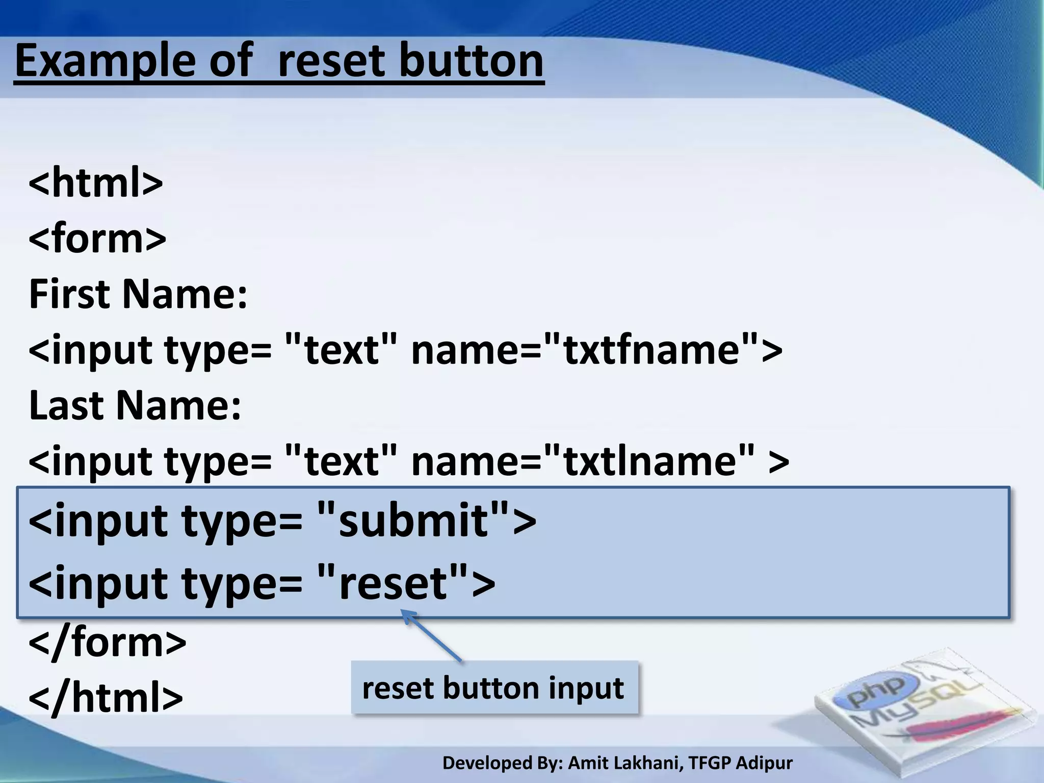 Example of reset button

<html>
<form>
First Name:
<input type= "text" name="txtfname">
Last Name:
<input type= "text" name="txtlname" >
<input type= "submit">
<input type= "reset">
</form>
</html>         reset button input

                     Developed By: Amit Lakhani, TFGP Adipur
 