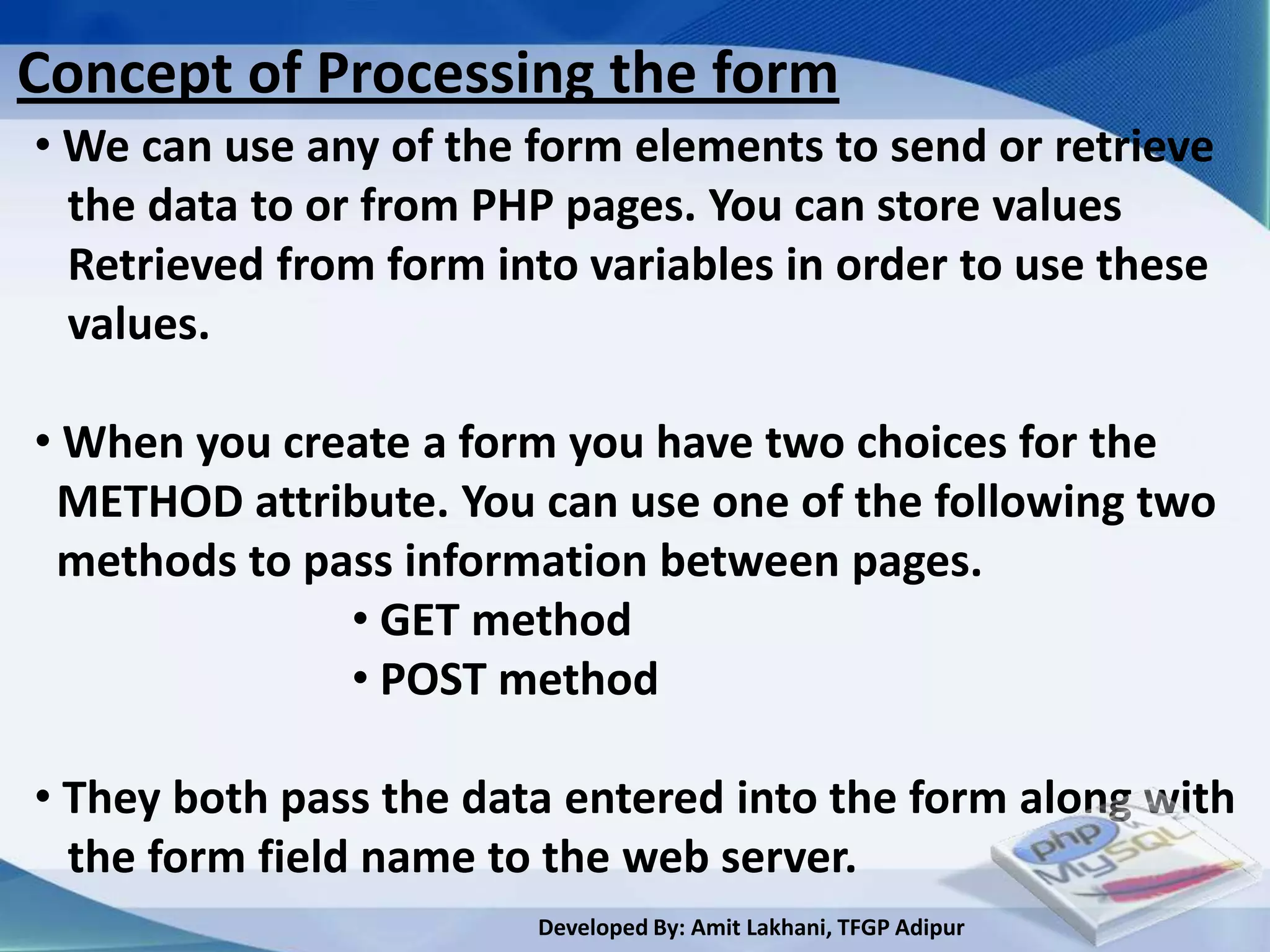 Concept of Processing the form
• We can use any of the form elements to send or retrieve
  the data to or from PHP pages. You can store values
  Retrieved from form into variables in order to use these
  values.

• When you create a form you have two choices for the
 METHOD attribute. You can use one of the following two
 methods to pass information between pages.
              • GET method
              • POST method

• They both pass the data entered into the form along with
  the form field name to the web server.
                        Developed By: Amit Lakhani, TFGP Adipur
 