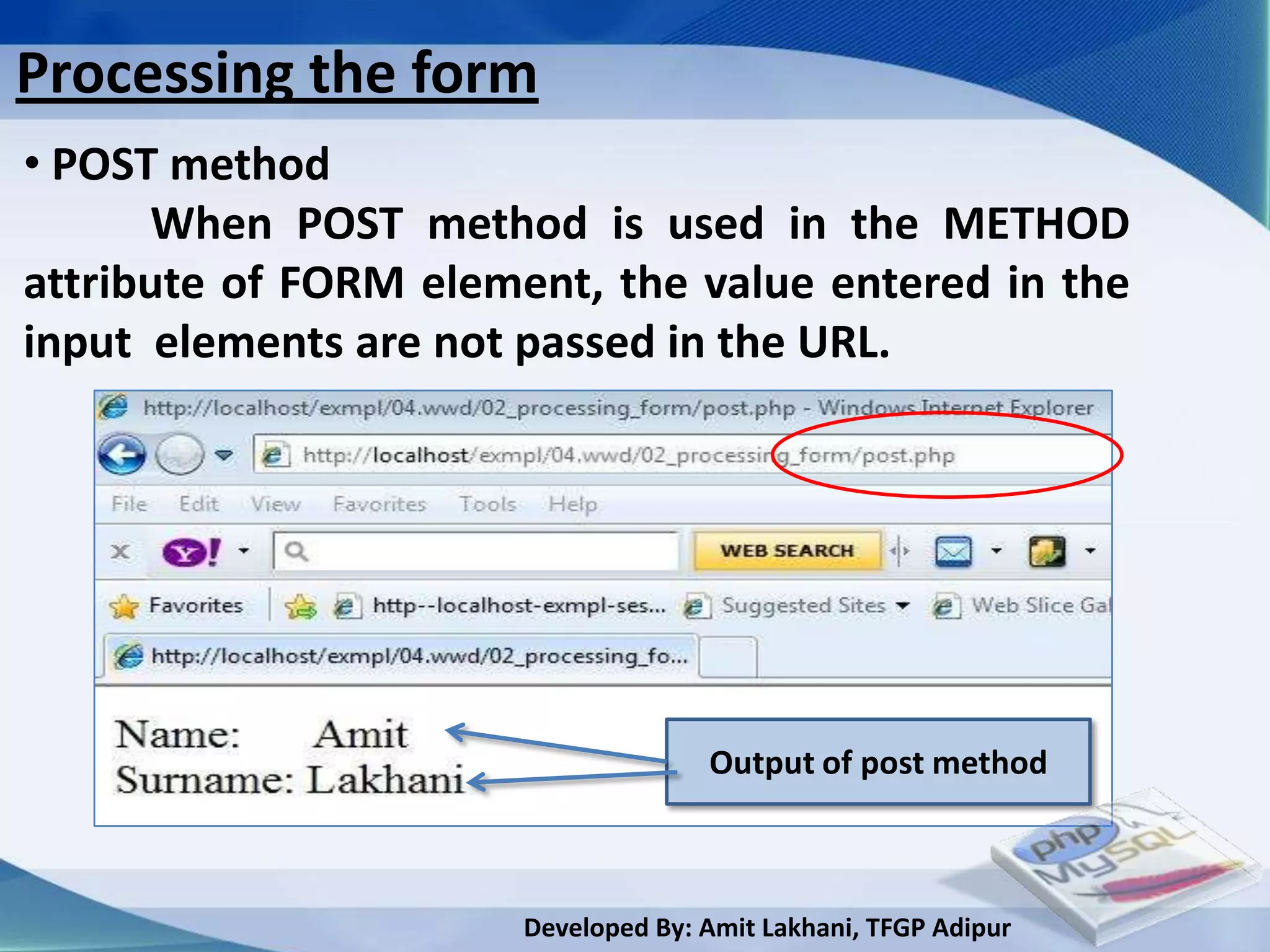 Processing the form
• POST method
      When POST method is used in the METHOD
attribute of FORM element, the value entered in the
input elements are not passed in the URL.




                                     Output of post method



                       Developed By: Amit Lakhani, TFGP Adipur
 