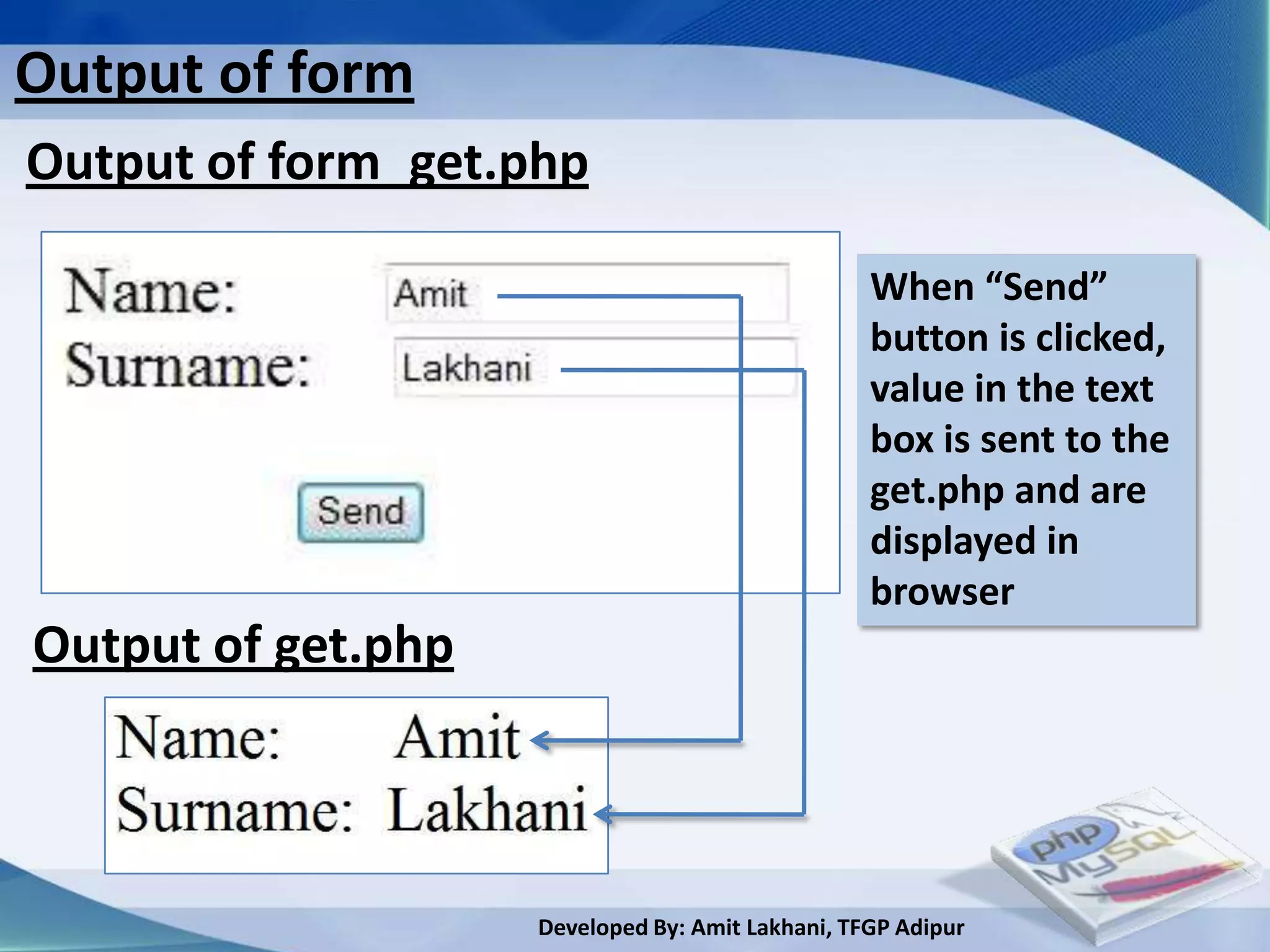 Output of form
Output of form_get.php

                                                  When “Send”
                                                  button is clicked,
                                                  value in the text
                                                  box is sent to the
                                                  get.php and are
                                                  displayed in
                                                  browser
Output of get.php



                    Developed By: Amit Lakhani, TFGP Adipur
 