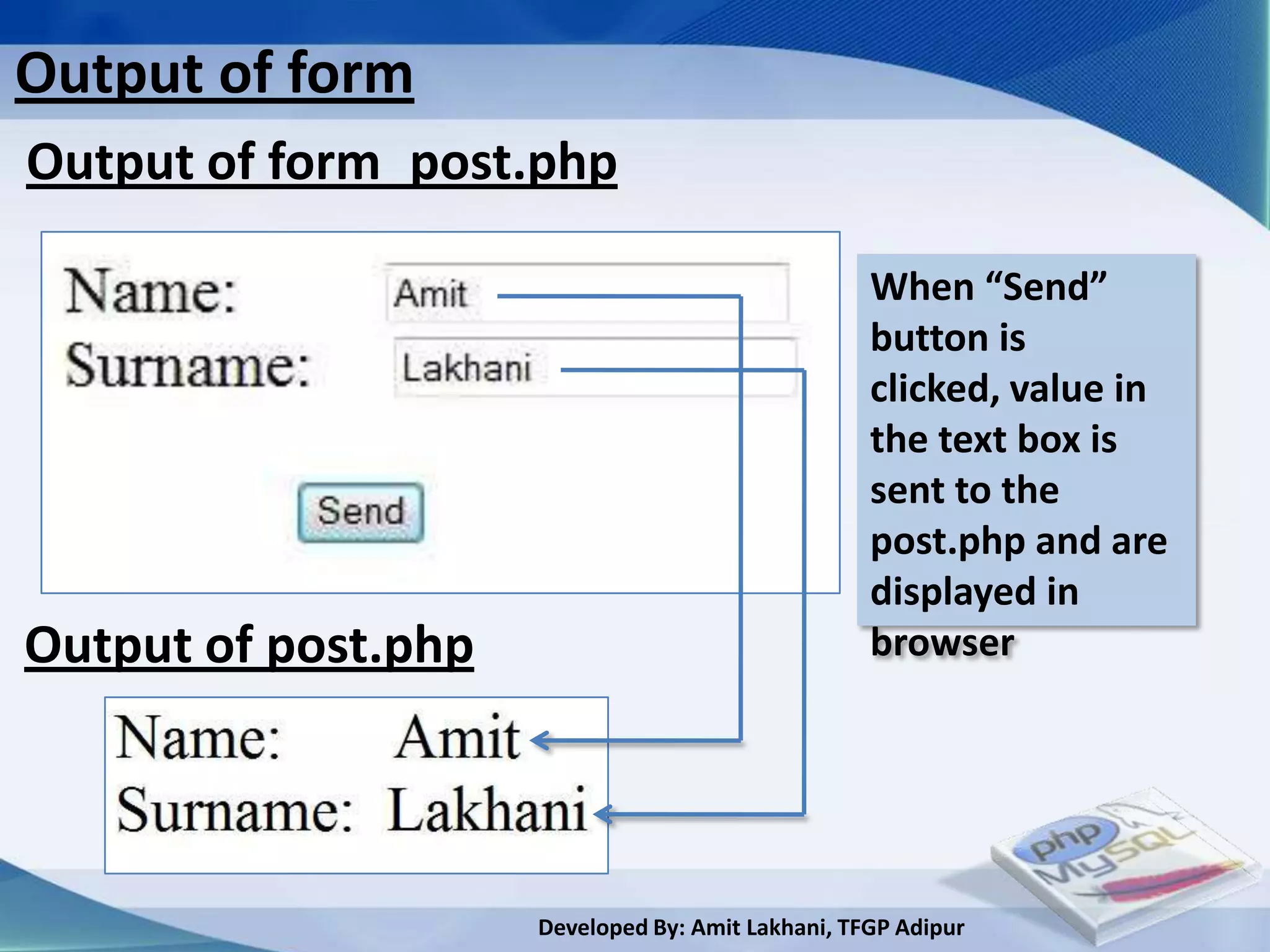 Output of form
Output of form_post.php

                                                   When “Send”
                                                   button is
                                                   clicked, value in
                                                   the text box is
                                                   sent to the
                                                   post.php and are
                                                   displayed in
Output of post.php                                 browser




                     Developed By: Amit Lakhani, TFGP Adipur
 
