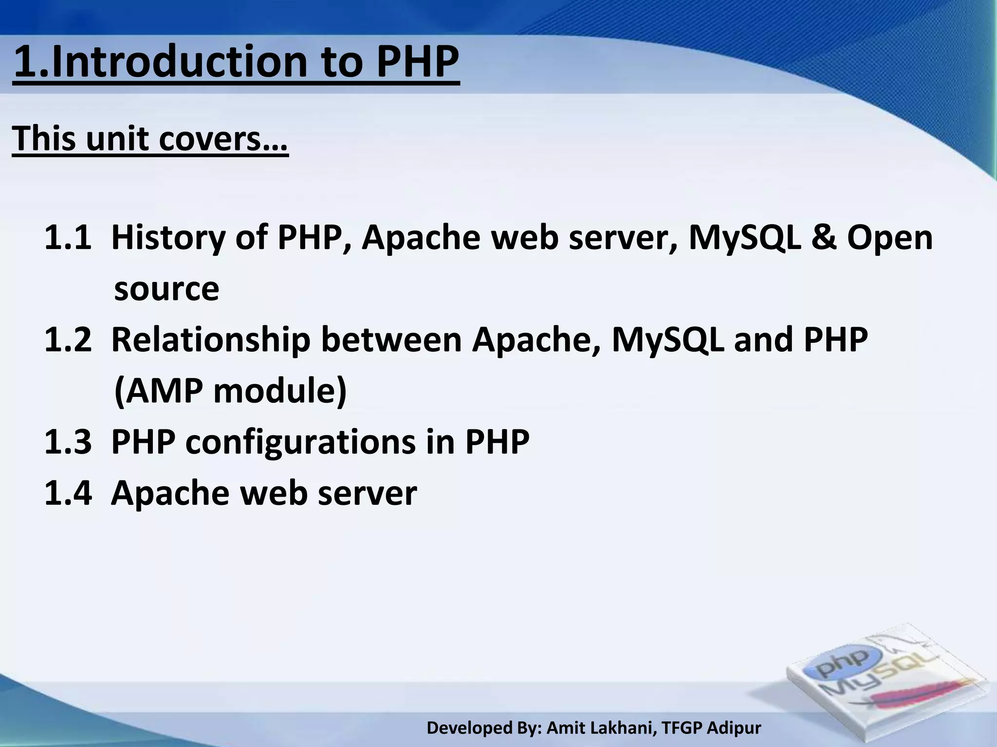 1.Introduction to PHP
This unit covers…

 1.1 History of PHP, Apache web server, MySQL & Open
     source
 1.2 Relationship between Apache, MySQL and PHP
     (AMP module)
 1.3 PHP configurations in PHP
 1.4 Apache web server




                      Developed By: Amit Lakhani, TFGP Adipur
 