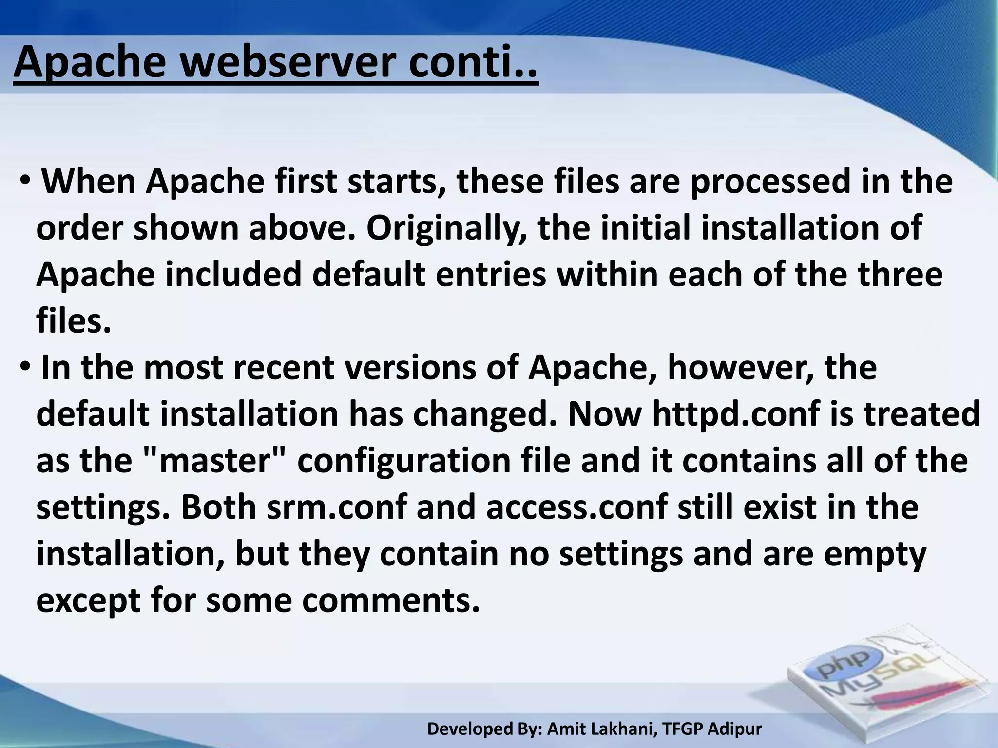 Apache webserver conti..

• When Apache first starts, these files are processed in the
 order shown above. Originally, the initial installation of
 Apache included default entries within each of the three
 files.
• In the most recent versions of Apache, however, the
 default installation has changed. Now httpd.conf is treated
 as the "master" configuration file and it contains all of the
 settings. Both srm.conf and access.conf still exist in the
 installation, but they contain no settings and are empty
 except for some comments.


                          Developed By: Amit Lakhani, TFGP Adipur
 