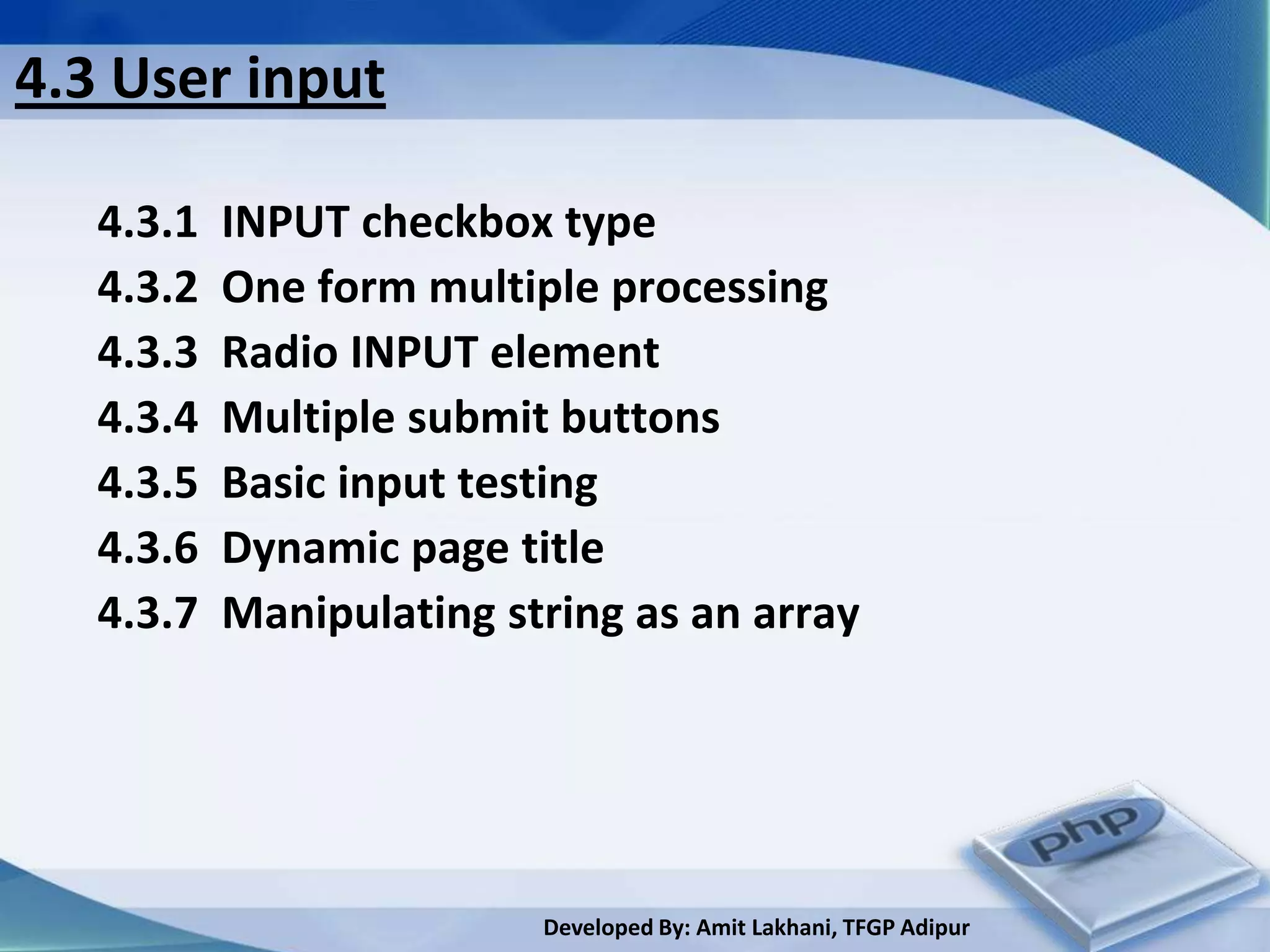 4.3 User input

   4.3.1   INPUT checkbox type
   4.3.2   One form multiple processing
   4.3.3   Radio INPUT element
   4.3.4   Multiple submit buttons
   4.3.5   Basic input testing
   4.3.6   Dynamic page title
   4.3.7   Manipulating string as an array




                          Developed By: Amit Lakhani, TFGP Adipur
 