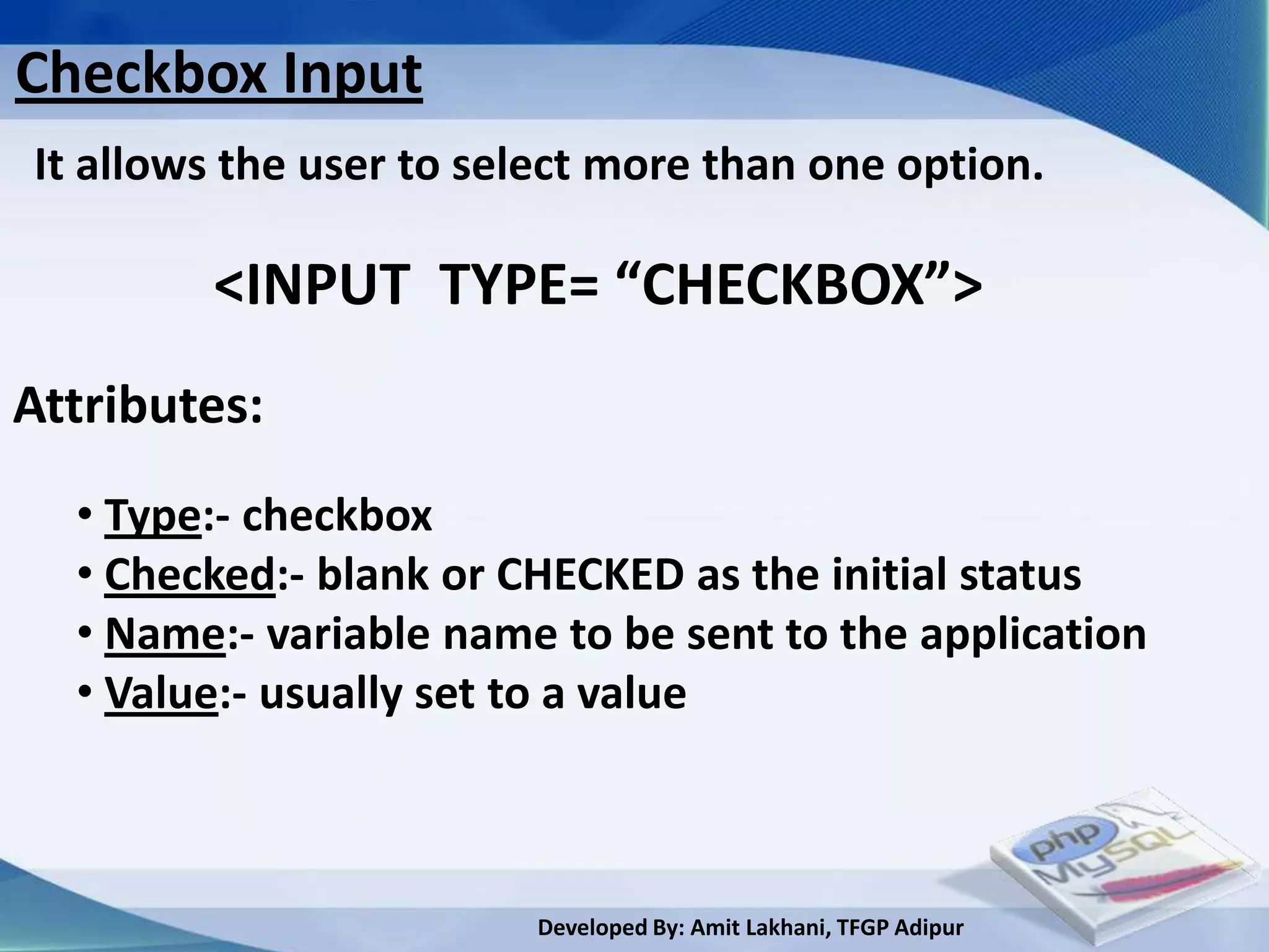 Checkbox Input
It allows the user to select more than one option.

        <INPUT TYPE= “CHECKBOX”>
Attributes:
  • Type:- checkbox
  • Checked:- blank or CHECKED as the initial status
  • Name:- variable name to be sent to the application
  • Value:- usually set to a value



                        Developed By: Amit Lakhani, TFGP Adipur
 