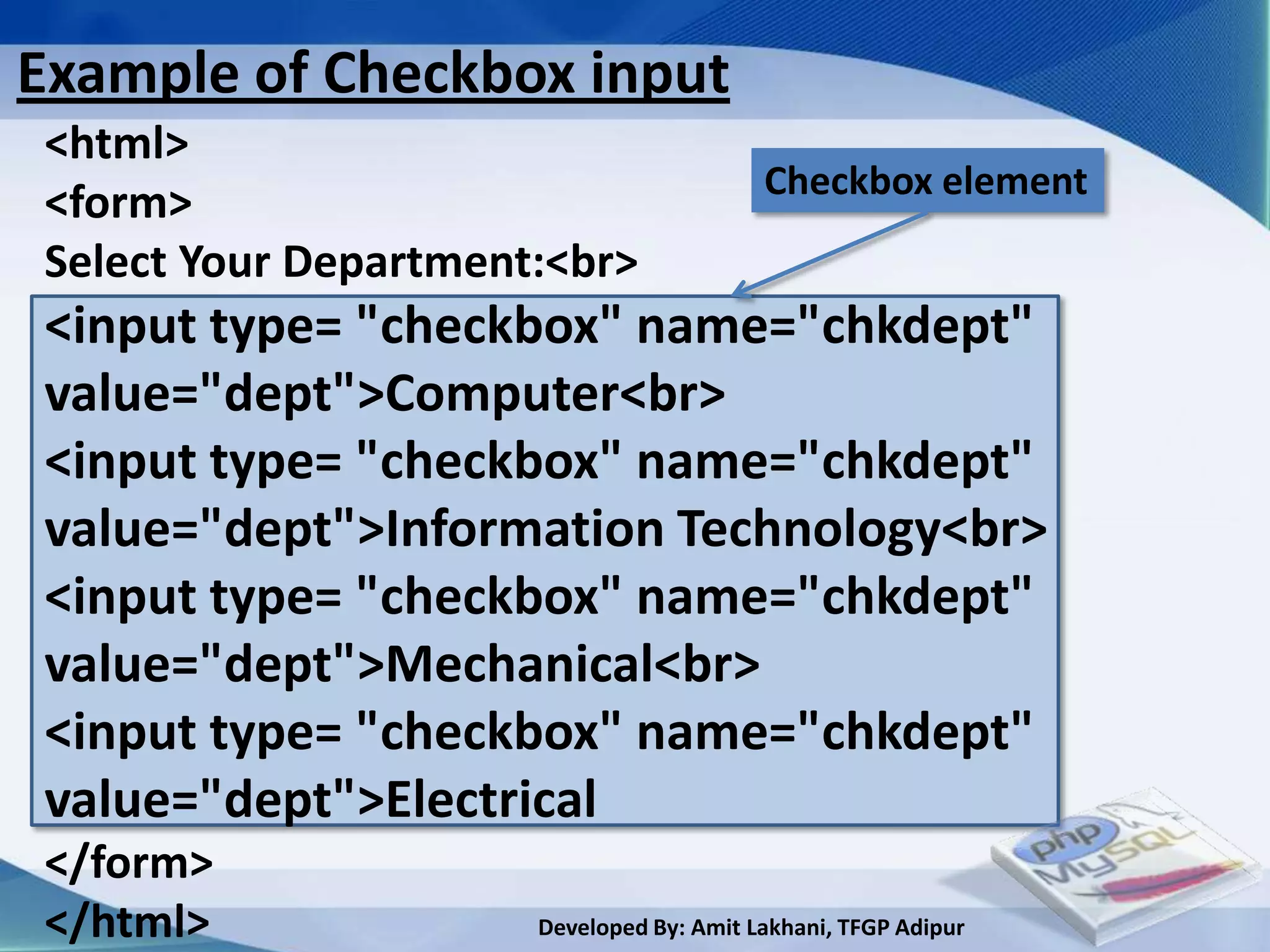 Example of Checkbox input
<html>
                                          Checkbox element
<form>
Select Your Department:<br>
<input type= "checkbox" name="chkdept"
value="dept">Computer<br>
<input type= "checkbox" name="chkdept"
value="dept">Information Technology<br>
<input type= "checkbox" name="chkdept"
value="dept">Mechanical<br>
<input type= "checkbox" name="chkdept"
value="dept">Electrical
</form>
</html>               Developed By: Amit Lakhani, TFGP Adipur
 