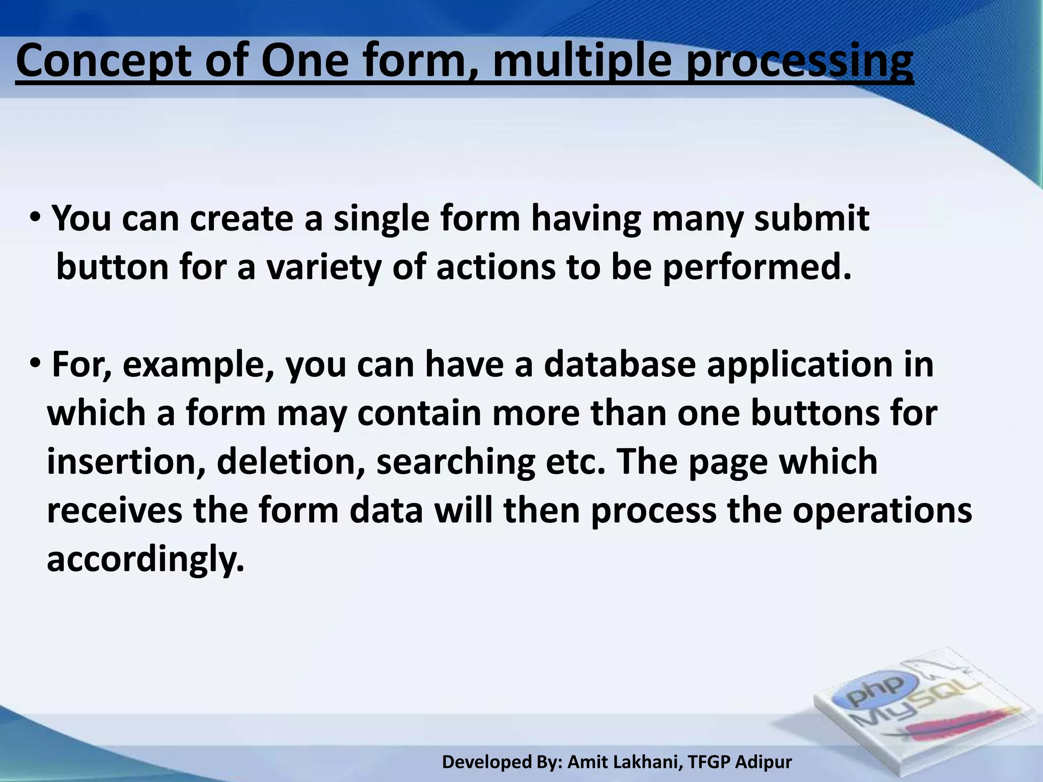 Concept of One form, multiple processing

• You can create a single form having many submit
  button for a variety of actions to be performed.

• For, example, you can have a database application in
 which a form may contain more than one buttons for
 insertion, deletion, searching etc. The page which
 receives the form data will then process the operations
 accordingly.



                        Developed By: Amit Lakhani, TFGP Adipur
 