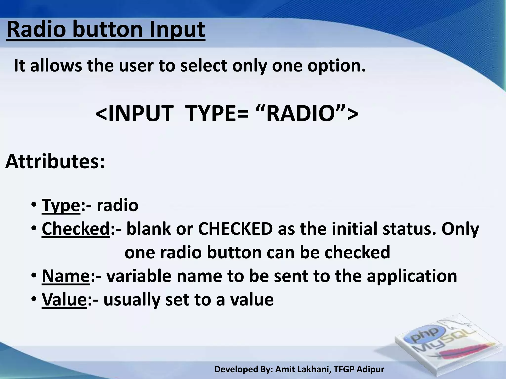 Radio button Input
It allows the user to select only one option.

          <INPUT TYPE= “RADIO”>
Attributes:
  • Type:- radio
  • Checked:- blank or CHECKED as the initial status. Only
              one radio button can be checked
  • Name:- variable name to be sent to the application
  • Value:- usually set to a value


                         Developed By: Amit Lakhani, TFGP Adipur
 