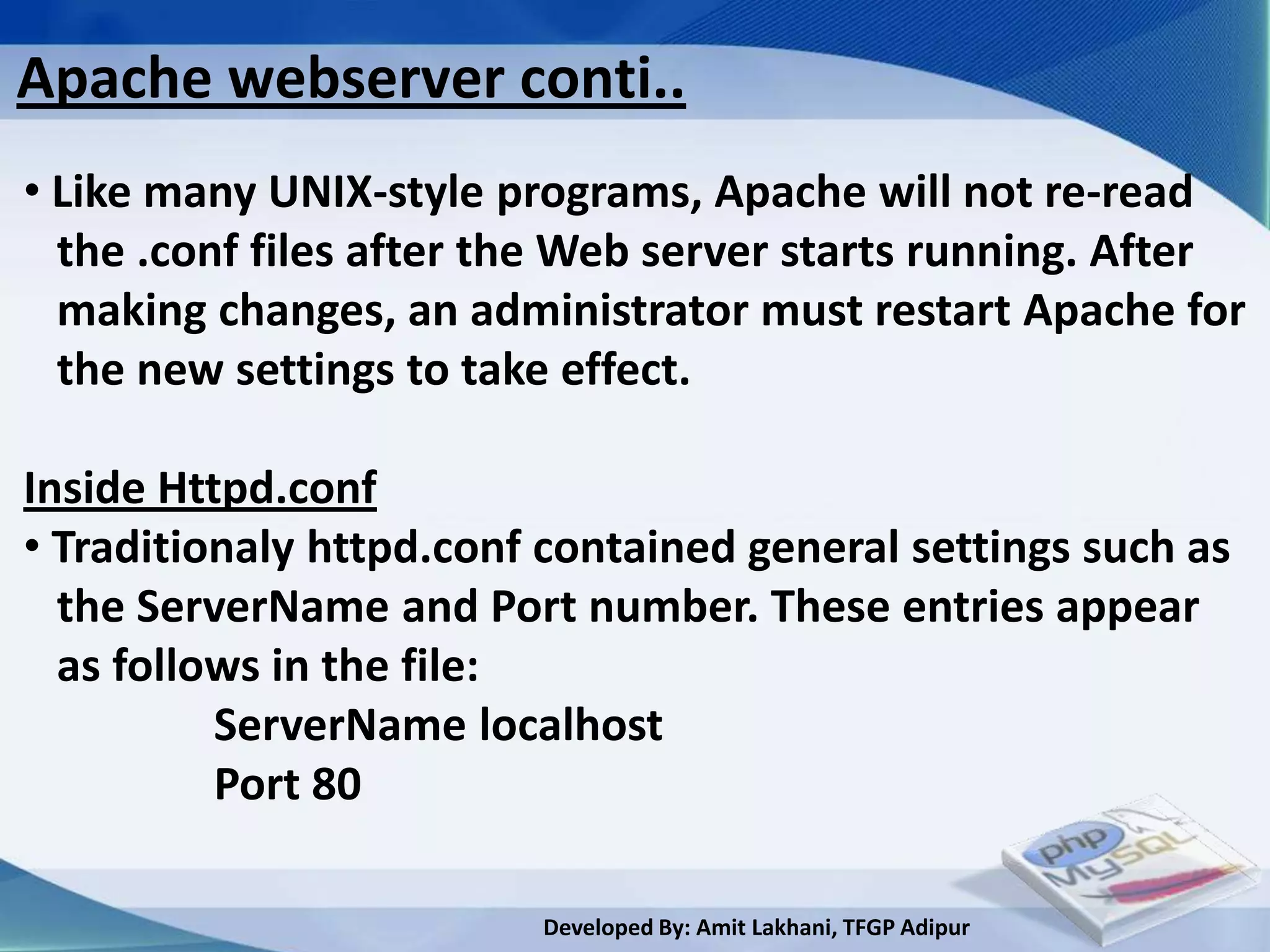 Apache webserver conti..
• Like many UNIX-style programs, Apache will not re-read
  the .conf files after the Web server starts running. After
  making changes, an administrator must restart Apache for
  the new settings to take effect.

Inside Httpd.conf
• Traditionaly httpd.conf contained general settings such as
  the ServerName and Port number. These entries appear
  as follows in the file:
          ServerName localhost
          Port 80

                         Developed By: Amit Lakhani, TFGP Adipur
 
