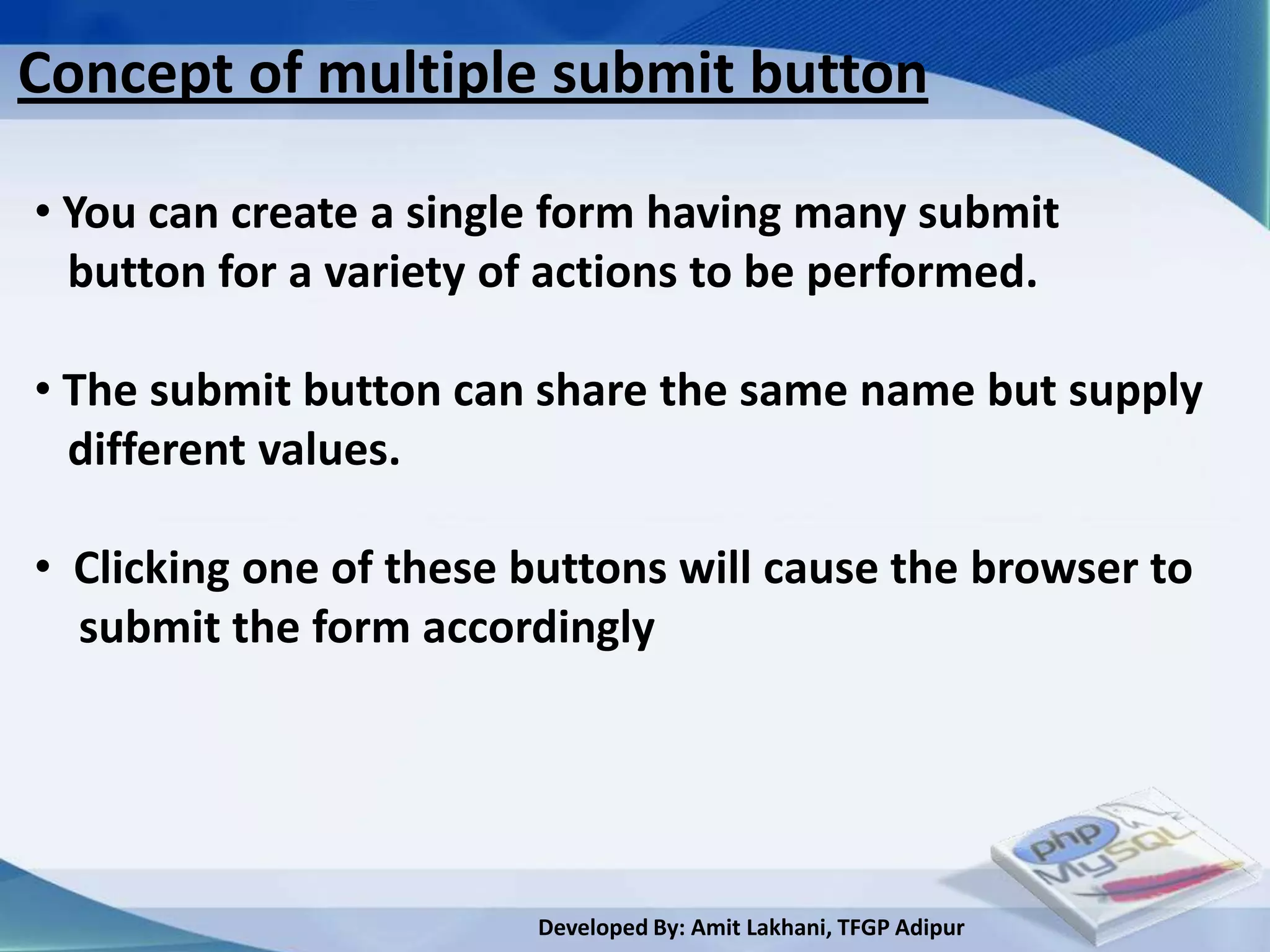Concept of multiple submit button

• You can create a single form having many submit
  button for a variety of actions to be performed.

• The submit button can share the same name but supply
  different values.

• Clicking one of these buttons will cause the browser to
  submit the form accordingly




                        Developed By: Amit Lakhani, TFGP Adipur
 