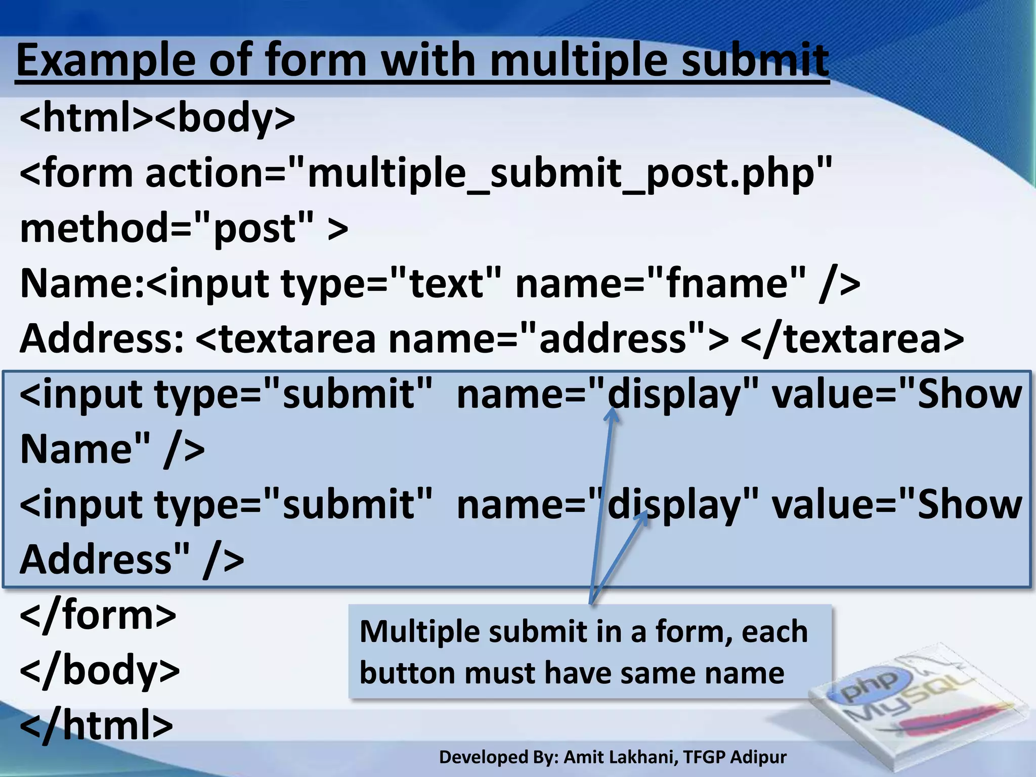 Example of form with multiple submit
<html><body>
<form action="multiple_submit_post.php"
method="post" >
Name:<input type="text" name="fname" />
Address: <textarea name="address"> </textarea>
<input type="submit" name="display" value="Show
Name" />
<input type="submit" name="display" value="Show
Address" />
</form>          Multiple submit in a form, each
</body>          button must have same name
</html>
                    Developed By: Amit Lakhani, TFGP Adipur
 