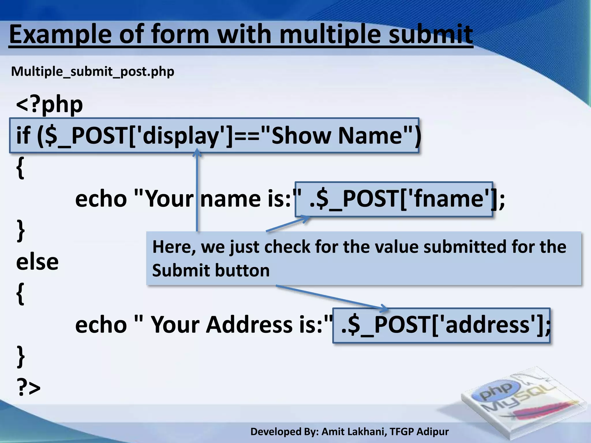 Example of form with multiple submit
Multiple_submit_post.php

<?php
if ($_POST['display']=="Show Name")
{
      echo "Your name is:" .$_POST['fname'];
}
             Here, we just check for the value submitted for the
else         Submit button
{
      echo " Your Address is:" .$_POST['address'];
}
?>
                           Developed By: Amit Lakhani, TFGP Adipur
 